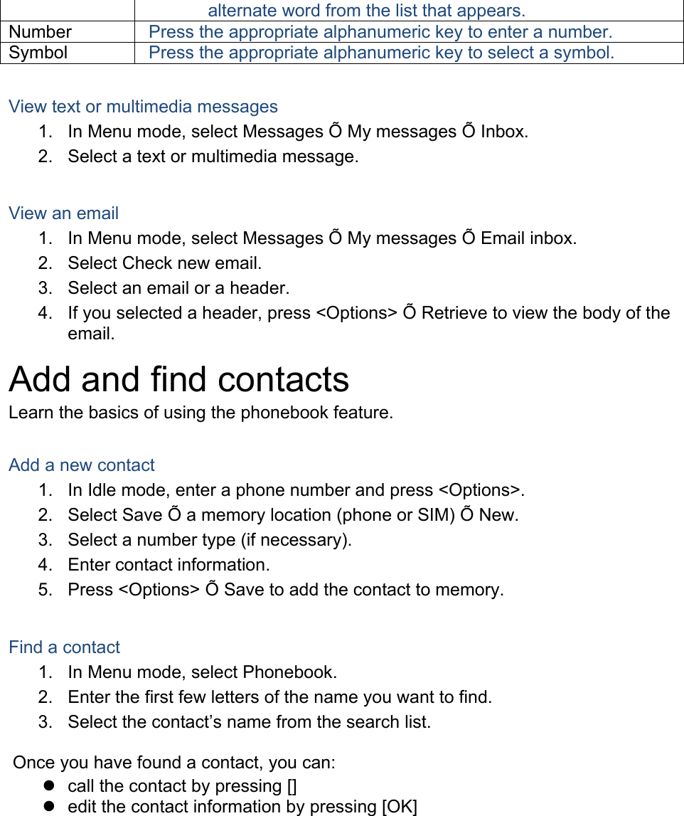 alternate word from the list that appears. Number Press the appropriate alphanumeric key to enter a number. Symbol Press the appropriate alphanumeric key to select a symbol.  View text or multimedia messages 1.  In Menu mode, select Messages Õ My messages Õ Inbox. 2.  Select a text or multimedia message.  View an email 1.  In Menu mode, select Messages Õ My messages Õ Email inbox. 2.  Select Check new email. 3.  Select an email or a header. 4.  If you selected a header, press &lt;Options&gt; Õ Retrieve to view the body of the email. Add and find contacts Learn the basics of using the phonebook feature.  Add a new contact 1.  In Idle mode, enter a phone number and press &lt;Options&gt;. 2.  Select Save Õ a memory location (phone or SIM) Õ New.   3.  Select a number type (if necessary). 4.  Enter contact information. 5.  Press &lt;Options&gt; Õ Save to add the contact to memory.  Find a contact 1.  In Menu mode, select Phonebook. 2.  Enter the first few letters of the name you want to find. 3. Select the contact’s name from the search list.  Once you have found a contact, you can:   call the contact by pressing []   edit the contact information by pressing [OK]  