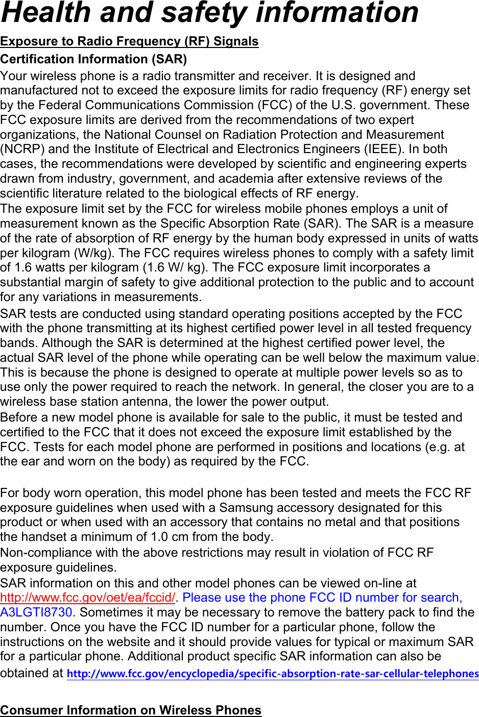 Health and safety information Exposure to Radio Frequency (RF) Signals Certification Information (SAR) Your wireless phone is a radio transmitter and receiver. It is designed and manufactured not to exceed the exposure limits for radio frequency (RF) energy set by the Federal Communications Commission (FCC) of the U.S. government. These FCC exposure limits are derived from the recommendations of two expert organizations, the National Counsel on Radiation Protection and Measurement (NCRP) and the Institute of Electrical and Electronics Engineers (IEEE). In both cases, the recommendations were developed by scientific and engineering experts drawn from industry, government, and academia after extensive reviews of the scientific literature related to the biological effects of RF energy. The exposure limit set by the FCC for wireless mobile phones employs a unit of measurement known as the Specific Absorption Rate (SAR). The SAR is a measure of the rate of absorption of RF energy by the human body expressed in units of watts per kilogram (W/kg). The FCC requires wireless phones to comply with a safety limit of 1.6 watts per kilogram (1.6 W/ kg). The FCC exposure limit incorporates a substantial margin of safety to give additional protection to the public and to account for any variations in measurements. SAR tests are conducted using standard operating positions accepted by the FCC with the phone transmitting at its highest certified power level in all tested frequency bands. Although the SAR is determined at the highest certified power level, the actual SAR level of the phone while operating can be well below the maximum value. This is because the phone is designed to operate at multiple power levels so as to use only the power required to reach the network. In general, the closer you are to a wireless base station antenna, the lower the power output. Before a new model phone is available for sale to the public, it must be tested and certified to the FCC that it does not exceed the exposure limit established by the FCC. Tests for each model phone are performed in positions and locations (e.g. at the ear and worn on the body) as required by the FCC.      For body worn operation, this model phone has been tested and meets the FCC RF exposure guidelines when used with a Samsung accessory designated for this product or when used with an accessory that contains no metal and that positions the handset a minimum of 1.0 cm from the body.   Non-compliance with the above restrictions may result in violation of FCC RF exposure guidelines. SAR information on this and other model phones can be viewed on-line at http://www.fcc.gov/oet/ea/fccid/. Please use the phone FCC ID number for search, A3LGTI8730. Sometimes it may be necessary to remove the battery pack to find the number. Once you have the FCC ID number for a particular phone, follow the instructions on the website and it should provide values for typical or maximum SAR for a particular phone. Additional product specific SAR information can also be obtained at http://www.fcc.gov/encyclopedia/specific-absorption-rate-sar-cellular-telephones  Consumer Information on Wireless Phones 