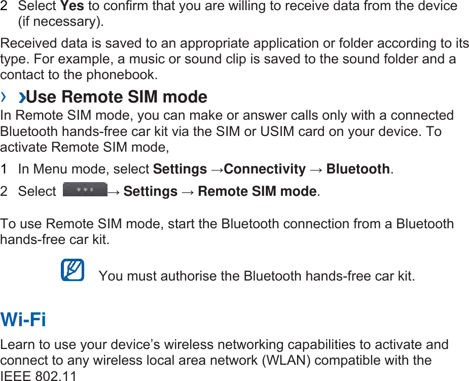 2  Select Yes to confirm that you are willing to receive data from the device (if necessary).   Received data is saved to an appropriate application or folder according to its type. For example, a music or sound clip is saved to the sound folder and a contact to the phonebook.   ›  Use Remote SIM mode   In Remote SIM mode, you can make or answer calls only with a connected Bluetooth hands-free car kit via the SIM or USIM card on your device. To activate Remote SIM mode,   1  In Menu mode, select Settings →Connectivity → Bluetooth.  2 Select  → Settings → Remote SIM mode.  To use Remote SIM mode, start the Bluetooth connection from a Bluetooth hands-free car kit.     You must authorise the Bluetooth hands-free car kit.   Wi-Fi   Learn to use your device’s wireless networking capabilities to activate and connect to any wireless local area network (WLAN) compatible with the IEEE 802.11 
