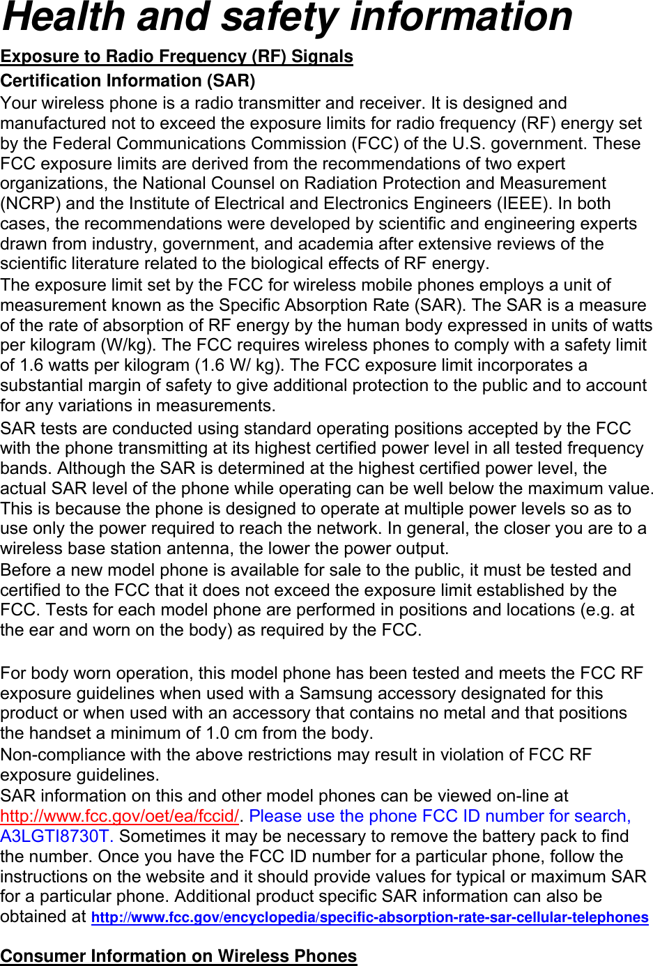 Health and safety information Exposure to Radio Frequency (RF) Signals Certification Information (SAR) Your wireless phone is a radio transmitter and receiver. It is designed and manufactured not to exceed the exposure limits for radio frequency (RF) energy set by the Federal Communications Commission (FCC) of the U.S. government. These FCC exposure limits are derived from the recommendations of two expert organizations, the National Counsel on Radiation Protection and Measurement (NCRP) and the Institute of Electrical and Electronics Engineers (IEEE). In both cases, the recommendations were developed by scientific and engineering experts drawn from industry, government, and academia after extensive reviews of the scientific literature related to the biological effects of RF energy. The exposure limit set by the FCC for wireless mobile phones employs a unit of measurement known as the Specific Absorption Rate (SAR). The SAR is a measure of the rate of absorption of RF energy by the human body expressed in units of watts per kilogram (W/kg). The FCC requires wireless phones to comply with a safety limit of 1.6 watts per kilogram (1.6 W/ kg). The FCC exposure limit incorporates a substantial margin of safety to give additional protection to the public and to account for any variations in measurements. SAR tests are conducted using standard operating positions accepted by the FCC with the phone transmitting at its highest certified power level in all tested frequency bands. Although the SAR is determined at the highest certified power level, the actual SAR level of the phone while operating can be well below the maximum value. This is because the phone is designed to operate at multiple power levels so as to use only the power required to reach the network. In general, the closer you are to a wireless base station antenna, the lower the power output. Before a new model phone is available for sale to the public, it must be tested and certified to the FCC that it does not exceed the exposure limit established by the FCC. Tests for each model phone are performed in positions and locations (e.g. at the ear and worn on the body) as required by the FCC.      For body worn operation, this model phone has been tested and meets the FCC RF exposure guidelines when used with a Samsung accessory designated for this product or when used with an accessory that contains no metal and that positions the handset a minimum of 1.0 cm from the body.   Non-compliance with the above restrictions may result in violation of FCC RF exposure guidelines. SAR information on this and other model phones can be viewed on-line at http://www.fcc.gov/oet/ea/fccid/. Please use the phone FCC ID number for search, A3LGTI8730T. Sometimes it may be necessary to remove the battery pack to find the number. Once you have the FCC ID number for a particular phone, follow the instructions on the website and it should provide values for typical or maximum SAR for a particular phone. Additional product specific SAR information can also be obtained at http://www.fcc.gov/encyclopedia/specific-absorption-rate-sar-cellular-telephones  Consumer Information on Wireless Phones 