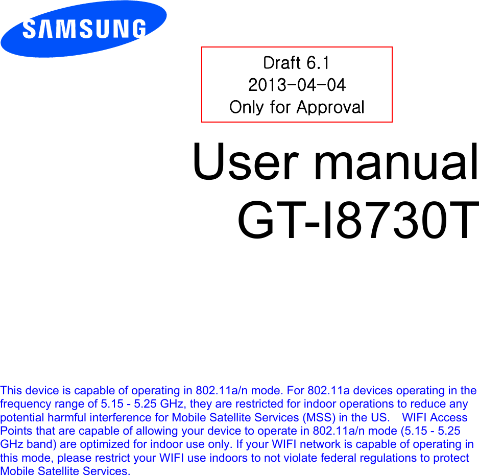          User manual GT-I8730T            This device is capable of operating in 802.11a/n mode. For 802.11a devices operating in the frequency range of 5.15 - 5.25 GHz, they are restricted for indoor operations to reduce any potential harmful interference for Mobile Satellite Services (MSS) in the US.    WIFI Access Points that are capable of allowing your device to operate in 802.11a/n mode (5.15 - 5.25 GHz band) are optimized for indoor use only. If your WIFI network is capable of operating in this mode, please restrict your WIFI use indoors to not violate federal regulations to protect Mobile Satellite Services.    Draft 6.1 2013-04-04 Only for Approval 