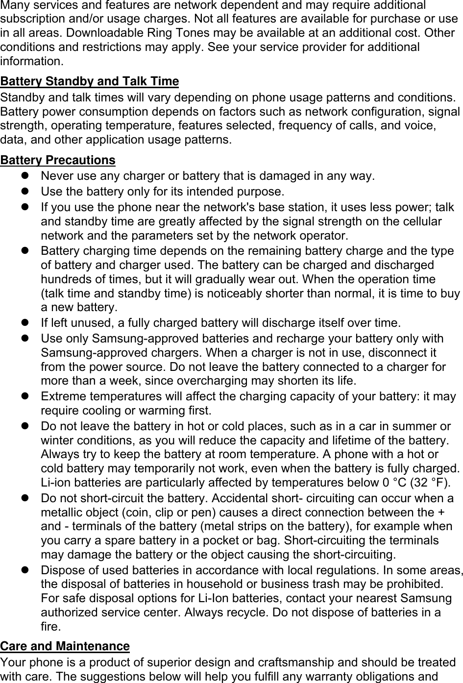 Many services and features are network dependent and may require additional subscription and/or usage charges. Not all features are available for purchase or use in all areas. Downloadable Ring Tones may be available at an additional cost. Other conditions and restrictions may apply. See your service provider for additional information. Battery Standby and Talk Time Standby and talk times will vary depending on phone usage patterns and conditions. Battery power consumption depends on factors such as network configuration, signal strength, operating temperature, features selected, frequency of calls, and voice, data, and other application usage patterns.   Battery Precautions   Never use any charger or battery that is damaged in any way.   Use the battery only for its intended purpose.   If you use the phone near the network&apos;s base station, it uses less power; talk and standby time are greatly affected by the signal strength on the cellular network and the parameters set by the network operator.   Battery charging time depends on the remaining battery charge and the type of battery and charger used. The battery can be charged and discharged hundreds of times, but it will gradually wear out. When the operation time (talk time and standby time) is noticeably shorter than normal, it is time to buy a new battery.   If left unused, a fully charged battery will discharge itself over time.   Use only Samsung-approved batteries and recharge your battery only with Samsung-approved chargers. When a charger is not in use, disconnect it from the power source. Do not leave the battery connected to a charger for more than a week, since overcharging may shorten its life.   Extreme temperatures will affect the charging capacity of your battery: it may require cooling or warming first.   Do not leave the battery in hot or cold places, such as in a car in summer or winter conditions, as you will reduce the capacity and lifetime of the battery. Always try to keep the battery at room temperature. A phone with a hot or cold battery may temporarily not work, even when the battery is fully charged. Li-ion batteries are particularly affected by temperatures below 0 °C (32 °F).   Do not short-circuit the battery. Accidental short- circuiting can occur when a metallic object (coin, clip or pen) causes a direct connection between the + and - terminals of the battery (metal strips on the battery), for example when you carry a spare battery in a pocket or bag. Short-circuiting the terminals may damage the battery or the object causing the short-circuiting.   Dispose of used batteries in accordance with local regulations. In some areas, the disposal of batteries in household or business trash may be prohibited. For safe disposal options for Li-Ion batteries, contact your nearest Samsung authorized service center. Always recycle. Do not dispose of batteries in a fire. Care and Maintenance Your phone is a product of superior design and craftsmanship and should be treated with care. The suggestions below will help you fulfill any warranty obligations and 