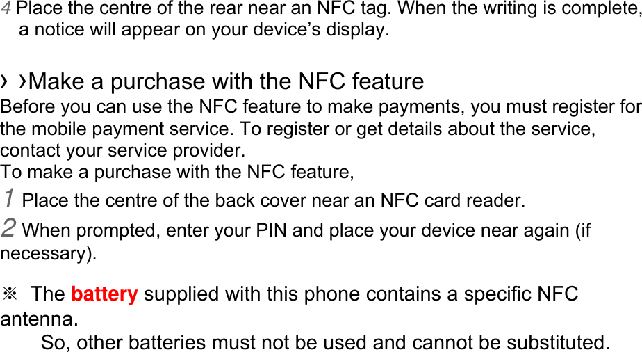 4 Place the centre of the rear near an NFC tag. When the writing is complete, a notice will appear on your device’s display.  › ›Make a purchase with the NFC feature   Before you can use the NFC feature to make payments, you must register for the mobile payment service. To register or get details about the service, contact your service provider. To make a purchase with the NFC feature, 1 Place the centre of the back cover near an NFC card reader. 2 When prompted, enter your PIN and place your device near again (if necessary).  ※ The battery supplied with this phone contains a specific NFC antenna.      So, other batteries must not be used and cannot be substituted. 