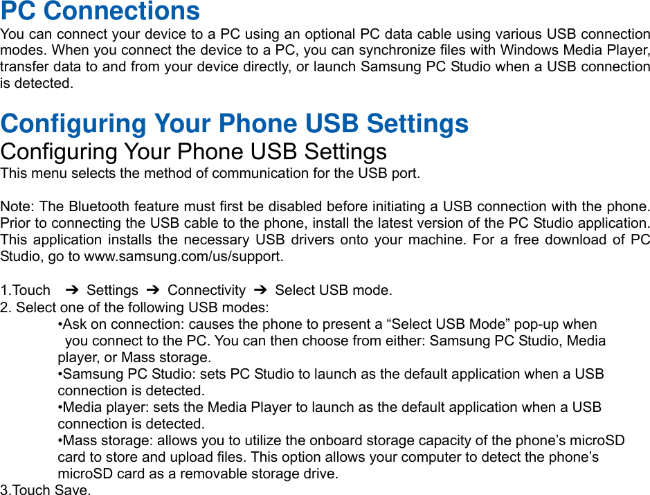  PC Connections You can connect your device to a PC using an optional PC data cable using various USB connection modes. When you connect the device to a PC, you can synchronize files with Windows Media Player, transfer data to and from your device directly, or launch Samsung PC Studio when a USB connection is detected.  Configuring Your Phone USB Settings Configuring Your Phone USB Settings This menu selects the method of communication for the USB port.  Note: The Bluetooth feature must first be disabled before initiating a USB connection with the phone. Prior to connecting the USB cable to the phone, install the latest version of the PC Studio application. This application installs the necessary USB drivers onto your machine. For a free download of PC Studio, go to www.samsung.com/us/support.  1.Touch  ➔ Settings ➔ Connectivity ➔  Select USB mode. 2. Select one of the following USB modes: •Ask on connection: causes the phone to present a “Select USB Mode” pop-up when   you connect to the PC. You can then choose from either: Samsung PC Studio, Media   player, or Mass storage. •Samsung PC Studio: sets PC Studio to launch as the default application when a USB   connection is detected. •Media player: sets the Media Player to launch as the default application when a USB   connection is detected. •Mass storage: allows you to utilize the onboard storage capacity of the phone’s microSD   card to store and upload files. This option allows your computer to detect the phone’s   microSD card as a removable storage drive. 3.Touch Save.