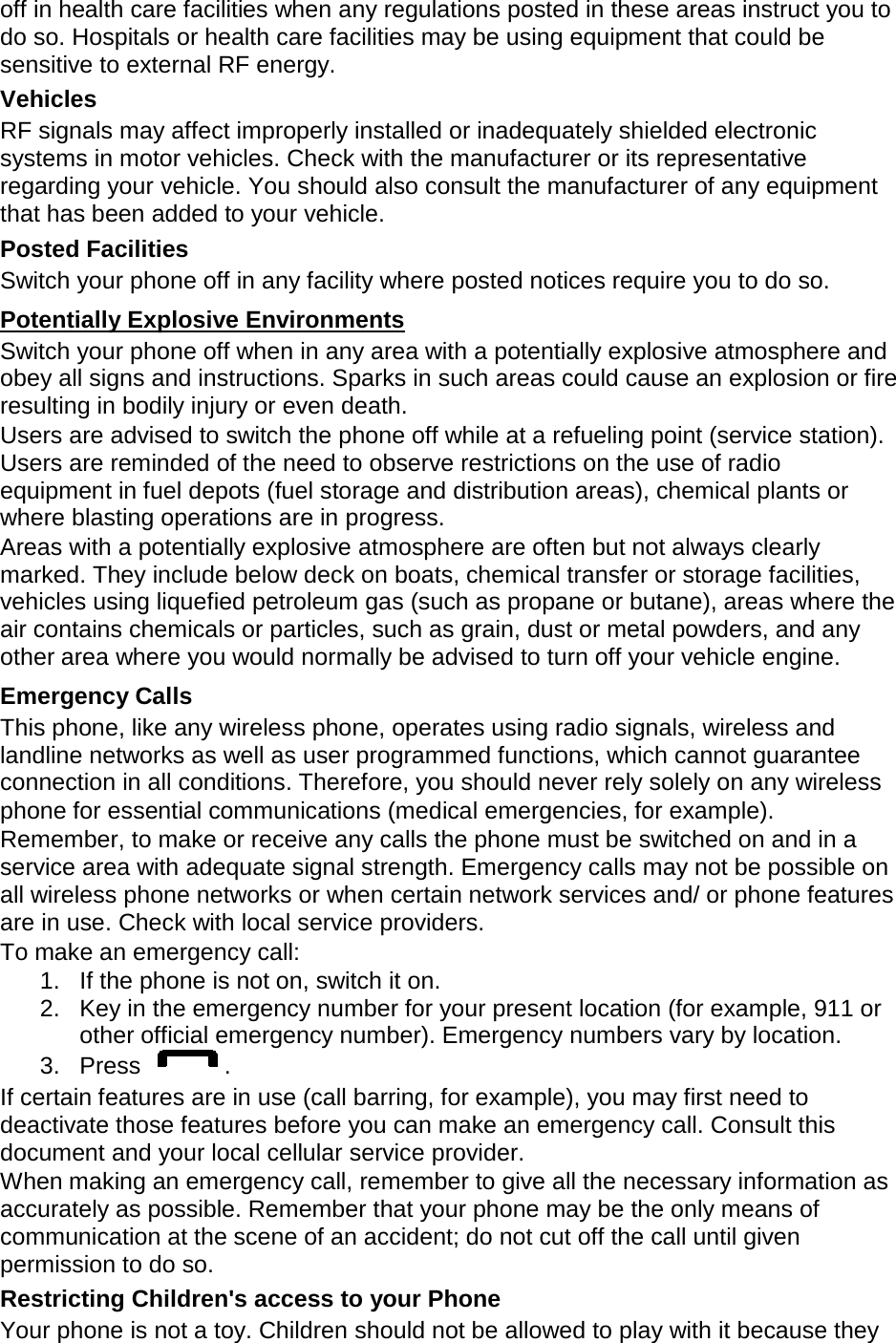 off in health care facilities when any regulations posted in these areas instruct you to do so. Hospitals or health care facilities may be using equipment that could be sensitive to external RF energy. Vehicles RF signals may affect improperly installed or inadequately shielded electronic systems in motor vehicles. Check with the manufacturer or its representative regarding your vehicle. You should also consult the manufacturer of any equipment that has been added to your vehicle. Posted Facilities Switch your phone off in any facility where posted notices require you to do so. Switch your phone off when in any area with a potentially explosive atmosphere and obey all signs and instructions. Sparks in such areas could cause an explosion or fire resulting in bodily injury or even death. Potentially Explosive Environments Users are advised to switch the phone off while at a refueling point (service station). Users are reminded of the need to observe restrictions on the use of radio equipment in fuel depots (fuel storage and distribution areas), chemical plants or where blasting operations are in progress. Areas with a potentially explosive atmosphere are often but not always clearly marked. They include below deck on boats, chemical transfer or storage facilities, vehicles using liquefied petroleum gas (such as propane or butane), areas where the air contains chemicals or particles, such as grain, dust or metal powders, and any other area where you would normally be advised to turn off your vehicle engine. Emergency Calls This phone, like any wireless phone, operates using radio signals, wireless and landline networks as well as user programmed functions, which cannot guarantee connection in all conditions. Therefore, you should never rely solely on any wireless phone for essential communications (medical emergencies, for example). Remember, to make or receive any calls the phone must be switched on and in a service area with adequate signal strength. Emergency calls may not be possible on all wireless phone networks or when certain network services and/ or phone features are in use. Check with local service providers. To make an emergency call: 1. If the phone is not on, switch it on. 2. Key in the emergency number for your present location (for example, 911 or other official emergency number). Emergency numbers vary by location. 3.  Press  . If certain features are in use (call barring, for example), you may first need to deactivate those features before you can make an emergency call. Consult this document and your local cellular service provider. When making an emergency call, remember to give all the necessary information as accurately as possible. Remember that your phone may be the only means of communication at the scene of an accident; do not cut off the call until given permission to do so. Restricting Children&apos;s access to your Phone Your phone is not a toy. Children should not be allowed to play with it because they 