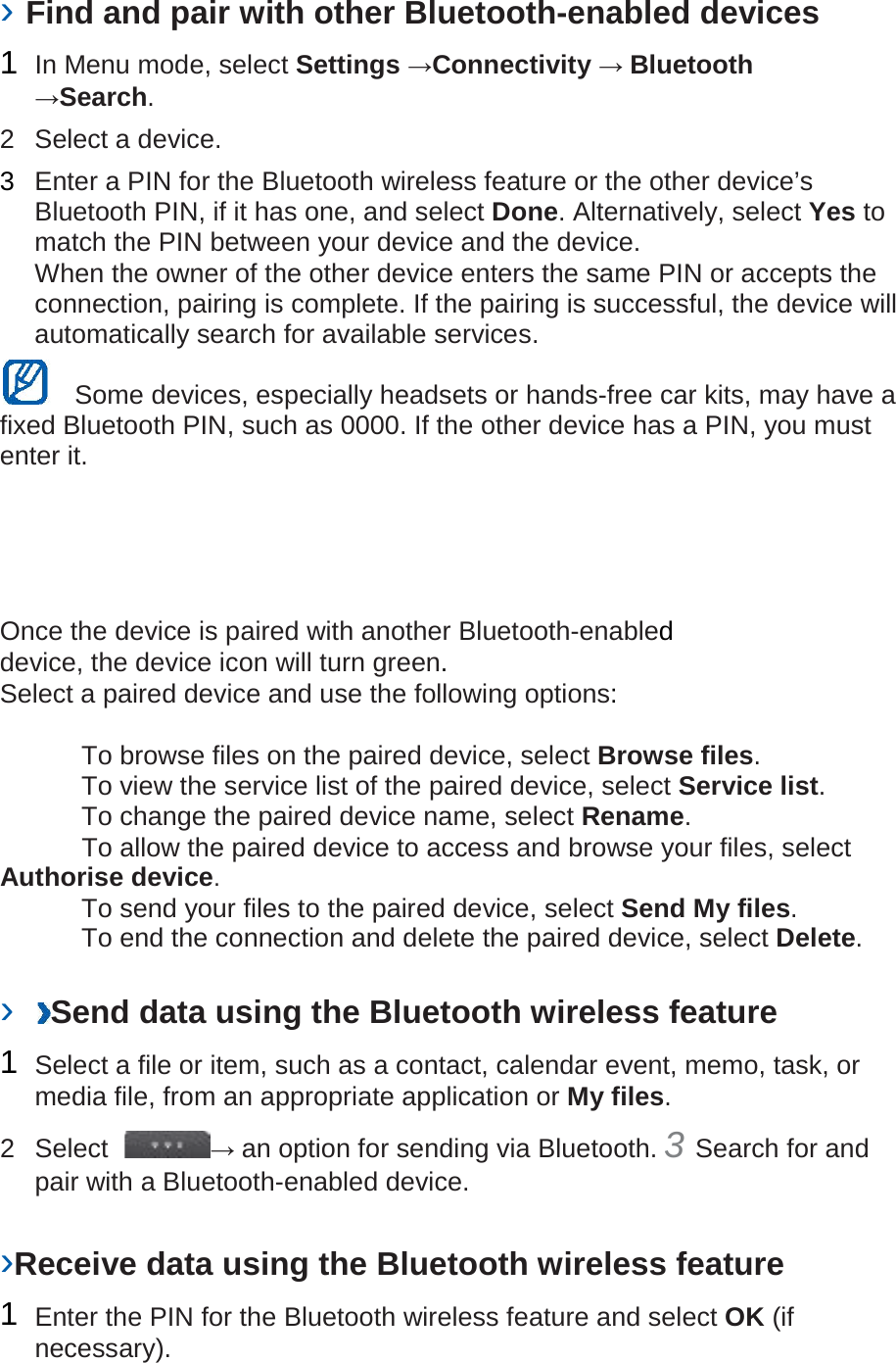 › Find and pair with other Bluetooth-enabled devices   1  In Menu mode, select Settings →Connectivity → Bluetooth →Search.   2  Select a device.   3  Enter a PIN for the Bluetooth wireless feature or the other device’s Bluetooth PIN, if it has one, and select Done. Alternatively, select Yes to match the PIN between your device and the device.   When the owner of the other device enters the same PIN or accepts the connection, pairing is complete. If the pairing is successful, the device will automatically search for available services.    Some devices, especially headsets or hands-free car kits, may have a fixed Bluetooth PIN, such as 0000. If the other device has a PIN, you must enter it.   Once the device is paired with another Bluetooth-enabled device, the device icon will turn green. Select a paired device and use the following options:    To browse files on the paired device, select Browse files.     To view the service list of the paired device, select Service list.    To change the paired device name, select Rename.    To allow the paired device to access and browse your files, select Authorise device.    To send your files to the paired device, select Send My files.    To end the connection and delete the paired device, select Delete.    ›  Send data using the Bluetooth wireless feature   1  Select a file or item, such as a contact, calendar event, memo, task, or media file, from an appropriate application or My files.   2  Select  → an option for sending via Bluetooth. 3 Search for and pair with a Bluetooth-enabled device.   ›Receive data using the Bluetooth wireless feature   1  Enter the PIN for the Bluetooth wireless feature and select OK (if necessary).   