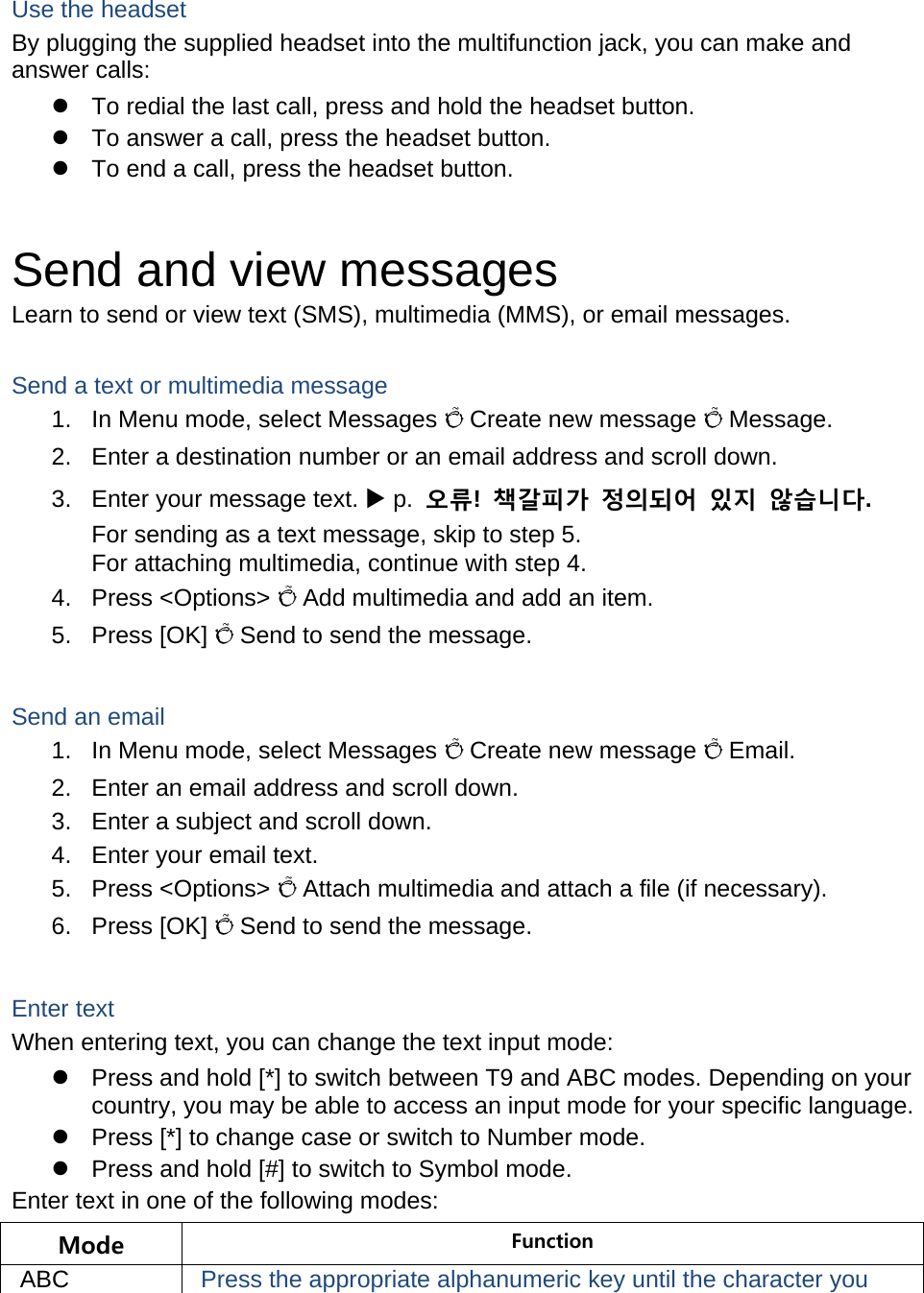  Use the headset By plugging the supplied headset into the multifunction jack, you can make and answer calls:   To redial the last call, press and hold the headset button.   To answer a call, press the headset button.   To end a call, press the headset button.  Send and view messages Learn to send or view text (SMS), multimedia (MMS), or email messages.  Send a text or multimedia message 1.  In Menu mode, select Messages Õ Create new message Õ Message. 2.  Enter a destination number or an email address and scroll down. 3.  Enter your message text.  p.  오류!  책갈피가 정의되어 있지 않습니다. For sending as a text message, skip to step 5. For attaching multimedia, continue with step 4. 4. Press &lt;Options&gt; Õ Add multimedia and add an item. 5. Press [OK] Õ Send to send the message.  Send an email 1.  In Menu mode, select Messages Õ Create new message Õ Email. 2.  Enter an email address and scroll down. 3.  Enter a subject and scroll down. 4.  Enter your email text. 5. Press &lt;Options&gt; Õ Attach multimedia and attach a file (if necessary). 6. Press [OK] Õ Send to send the message.  Enter text When entering text, you can change the text input mode:   Press and hold [*] to switch between T9 and ABC modes. Depending on your country, you may be able to access an input mode for your specific language.   Press [*] to change case or switch to Number mode.   Press and hold [#] to switch to Symbol mode. Enter text in one of the following modes: Mode  Function ABC  Press the appropriate alphanumeric key until the character you 
