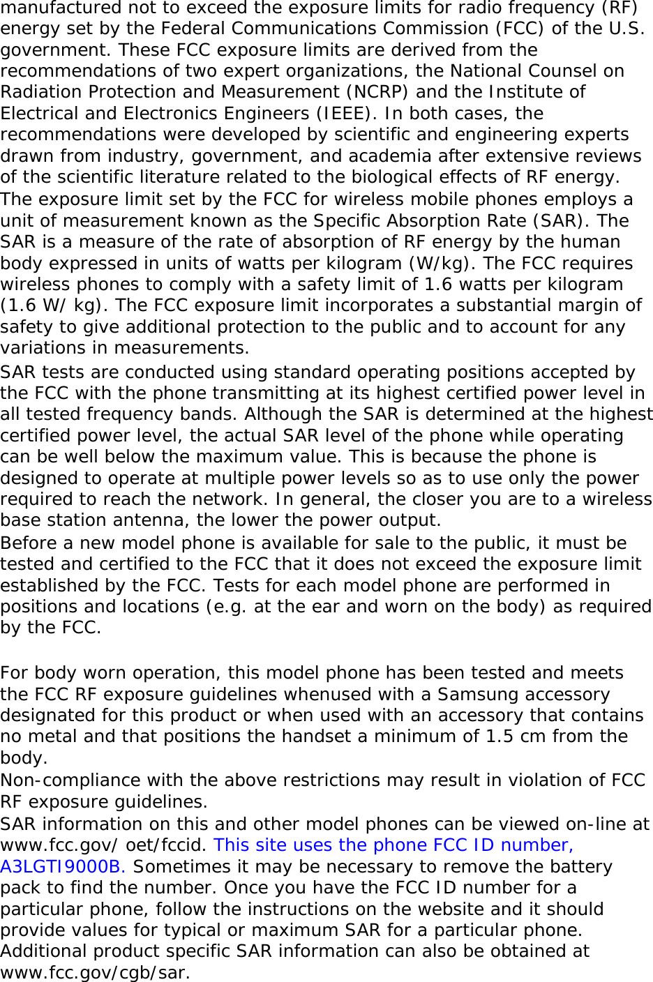 manufactured not to exceed the exposure limits for radio frequency (RF) energy set by the Federal Communications Commission (FCC) of the U.S. government. These FCC exposure limits are derived from the recommendations of two expert organizations, the National Counsel on Radiation Protection and Measurement (NCRP) and the Institute of Electrical and Electronics Engineers (IEEE). In both cases, the recommendations were developed by scientific and engineering experts drawn from industry, government, and academia after extensive reviews of the scientific literature related to the biological effects of RF energy. The exposure limit set by the FCC for wireless mobile phones employs a unit of measurement known as the Specific Absorption Rate (SAR). The SAR is a measure of the rate of absorption of RF energy by the human body expressed in units of watts per kilogram (W/kg). The FCC requires wireless phones to comply with a safety limit of 1.6 watts per kilogram (1.6 W/ kg). The FCC exposure limit incorporates a substantial margin of safety to give additional protection to the public and to account for any variations in measurements. SAR tests are conducted using standard operating positions accepted by the FCC with the phone transmitting at its highest certified power level in all tested frequency bands. Although the SAR is determined at the highest certified power level, the actual SAR level of the phone while operating can be well below the maximum value. This is because the phone is designed to operate at multiple power levels so as to use only the power required to reach the network. In general, the closer you are to a wireless base station antenna, the lower the power output. Before a new model phone is available for sale to the public, it must be tested and certified to the FCC that it does not exceed the exposure limit established by the FCC. Tests for each model phone are performed in positions and locations (e.g. at the ear and worn on the body) as required by the FCC.    For body worn operation, this model phone has been tested and meets the FCC RF exposure guidelines whenused with a Samsung accessory designated for this product or when used with an accessory that contains no metal and that positions the handset a minimum of 1.5 cm from the body.  Non-compliance with the above restrictions may result in violation of FCC RF exposure guidelines. SAR information on this and other model phones can be viewed on-line at www.fcc.gov/ oet/fccid. This site uses the phone FCC ID number, A3LGTI9000B. Sometimes it may be necessary to remove the battery pack to find the number. Once you have the FCC ID number for a particular phone, follow the instructions on the website and it should provide values for typical or maximum SAR for a particular phone. Additional product specific SAR information can also be obtained at www.fcc.gov/cgb/sar. 