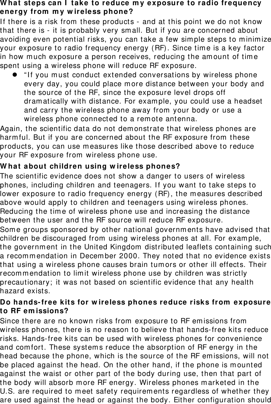 What steps can I take to reduce my exposure to radio frequency energy from my wireless phone? If there is a risk from these products - and at this point we do not know that there is - it is probably very small. But if you are concerned about avoiding even potential risks, you can take a few simple steps to minimize your exposure to radio frequency energy (RF). Since time is a key factor in how much exposure a person receives, reducing the amount of time spent using a wireless phone will reduce RF exposure. z “If you must conduct extended conversations by wireless phone every day, you could place more distance between your body and the source of the RF, since the exposure level drops off dramatically with distance. For example, you could use a headset and carry the wireless phone away from your body or use a wireless phone connected to a remote antenna. Again, the scientific data do not demonstrate that wireless phones are harmful. But if you are concerned about the RF exposure from these products, you can use measures like those described above to reduce your RF exposure from wireless phone use. What about children using wireless phones? The scientific evidence does not show a danger to users of wireless phones, including children and teenagers. If you want to take steps to lower exposure to radio frequency energy (RF), the measures described above would apply to children and teenagers using wireless phones. Reducing the time of wireless phone use and increasing the distance between the user and the RF source will reduce RF exposure. Some groups sponsored by other national governments have advised that children be discouraged from using wireless phones at all. For example, the government in the United Kingdom distributed leaflets containing such a recommendation in December 2000. They noted that no evidence exists that using a wireless phone causes brain tumors or other ill effects. Their recommendation to limit wireless phone use by children was strictly precautionary; it was not based on scientific evidence that any health hazard exists.  Do hands-free kits for wireless phones reduce risks from exposure to RF emissions? Since there are no known risks from exposure to RF emissions from wireless phones, there is no reason to believe that hands-free kits reduce risks. Hands-free kits can be used with wireless phones for convenience and comfort. These systems reduce the absorption of RF energy in the head because the phone, which is the source of the RF emissions, will not be placed against the head. On the other hand, if the phone is mounted against the waist or other part of the body during use, then that part of the body will absorb more RF energy. Wireless phones marketed in the U.S. are required to meet safety requirements regardless of whether they are used against the head or against the body. Either configuration should 