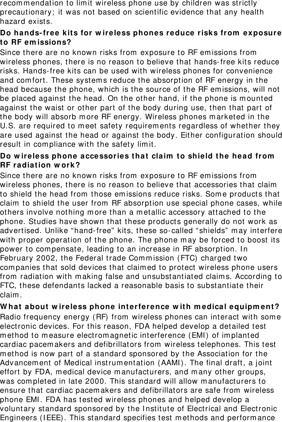 recom m endation to lim it wireless phone use by children was strict ly precaut ionary;  it was not  based on scient ific evidence that any healt h hazard exist s.   Do hands- free  kits for w ir e less phones reduce risk s from  ex posur e  t o RF e m issions? Since t here are no known risks from  exposure to RF em issions from  wireless phones, there is no reason to believe that hands- free kits reduce risks. Hands-free kit s can be used with wireless phones for convenience and com fort . These syst em s reduce the absorpt ion of RF energy in the head because the phone, which is t he source of the RF em issions, will not  be placed against  the head. On t he other hand, if the phone is m ount ed against  the waist  or other part of t he body during use, then that  part of the body will absorb m ore RF energy. Wireless phones m arketed in t he U.S. are required to m eet  safety requirem ents regardless of whet her t hey are used against  the head or against  t he body. Eit her configuration should result in com pliance with t he safety lim it . Do w ire le ss phone acce ssor ie s tha t cla im  t o shield the hea d from  RF radiat ion w or k ? Since t here are no known risks from  exposure to RF em issions from  wireless phones, there is no reason to believe that accessories that  claim  to shield the head from  t hose em issions reduce risks. Som e products t hat  claim  to shield t he user from  RF absorpt ion use special phone cases, while others involve nothing m ore than a m et allic accessory at t ached to the phone. St udies have shown t hat  these product s generally do not work as advert ised. Unlike “ hand-free” kits, t hese so-called “ shields”  m ay int erfere wit h proper operation of the phone. The phone m ay be forced to boost  its power t o com pensate, leading t o an increase in RF absorpt ion. I n February 2002, the Federal trade Com m ission (FTC)  charged two com panies that  sold devices t hat  claim ed to protect wireless phone users from  radiation wit h m aking false and unsubst ant iated claim s. According t o FTC, these defendant s lacked a reasonable basis to subst ant iate their claim . W ha t  about  w ir e less phone inter fer e nce w ith m edical equipm ent ? Radio frequency energy (RF)  from  wireless phones can interact  with som e electronic devices. For this reason, FDA helped develop a det ailed test  m et hod to m easure elect rom agnet ic interference (EMI ) of im planted cardiac pacem akers and defibrillat ors from  wireless telephones. This t est m et hod is now part  of a st andard sponsored by t he Associat ion for t he Advancem ent of Medical instrum ent ation (AAMI ) . The final draft, a j oint  effort  by FDA, m edical device m anufact urers, and m any ot her groups, was com pleted in lat e 2000. This st andard will allow m anufact urers to ensure that cardiac pacem akers and defibrillat ors are safe from  wireless phone EMI . FDA has test ed wireless phones and helped develop a volunt ary st andard sponsored by the I nst it ut e of Electrical and Elect ronic Engineers ( I EEE) . This st andard specifies t est m ethods and perform ance 