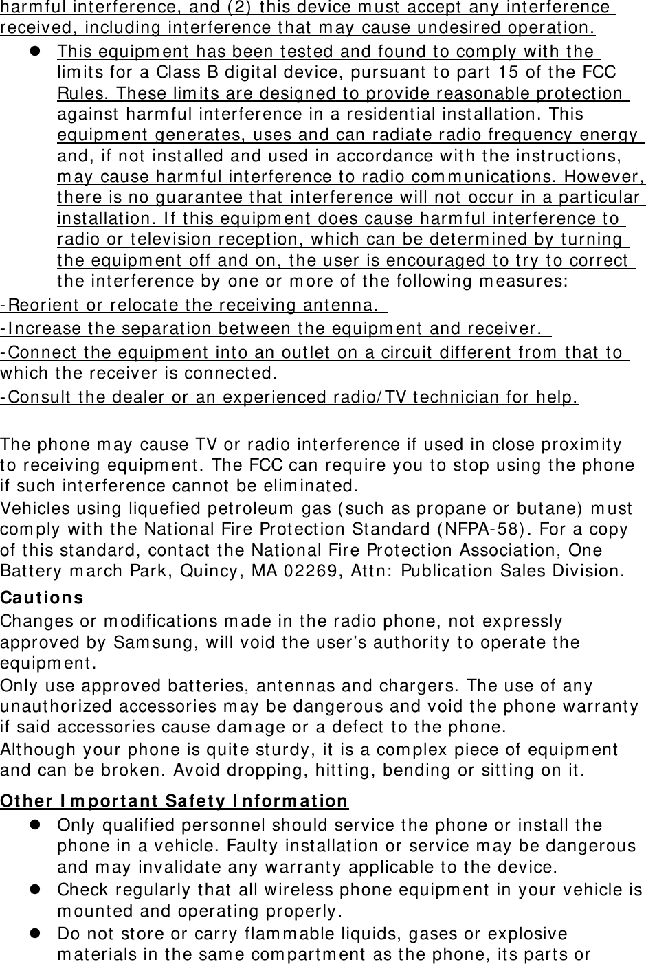 harm ful interference, and ( 2) t his device m ust accept  any interference received, including interference that m ay cause undesired operation.  This equipm ent  has been t ested and found to com ply with t he lim its for a Class B digit al device, pursuant  t o part  15 of the FCC Rules. These lim its are designed t o provide reasonable protection against  harm ful interference in a resident ial inst allat ion. This equipm ent generat es, uses and can radiate radio frequency energy and, if not inst alled and used in accordance with t he inst ruct ions, m ay cause harm ful int erference to radio com m unicat ions. However, there is no guarantee that int erference will not occur in a particular inst allation. I f this equipm ent does cause harm ful int erference to radio or television recept ion, which can be determ ined by t urning the equipm ent off and on, the user is encouraged to try to correct  the interference by one or m ore of the following m easures:  - Reorient  or relocate t he receiving ant enna.   - I ncrease the separat ion between the equipm ent and receiver.   - Connect  the equipm ent  into an out let on a circuit  different from  that t o which the receiver is connected.   - Consult  the dealer or an experienced radio/ TV t echnician for help.  The phone m ay cause TV or radio interference if used in close proxim ity to receiving equipm ent . The FCC can require you to st op using t he phone if such interference cannot be elim inated. Vehicles using liquefied petroleum  gas ( such as propane or but ane)  m ust com ply wit h t he National Fire Protection St andard ( NFPA- 58) . For a copy of this st andard, contact  the Nat ional Fire Protection Associat ion, One Batt ery m arch Park, Quincy, MA 02269, At tn:  Publication Sales Division. Ca ut ions Changes or m odifications m ade in t he radio phone, not expressly approved by Sam sung, will void the user’s authority to operate the equipm ent. Only use approved bat teries, ant ennas and chargers. The use of any unauthorized accessories m ay be dangerous and void t he phone warranty if said accessories cause dam age or a defect  to the phone. Although your phone is quit e st urdy, it  is a com plex piece of equipm ent and can be broken. Avoid dropping, hit ting, bending or sitt ing on it . Ot her I m por ta nt Sa fe ty I nfor m at ion  Only qualified personnel should service the phone or inst all the phone in a vehicle. Fault y inst allation or service m ay be dangerous and m ay invalidate any warranty applicable to the device.  Check regularly t hat all wireless phone equipm ent in your vehicle is m ount ed and operating properly.  Do not st ore or carry flam m able liquids, gases or explosive m aterials in t he sam e com partm ent as t he phone, it s parts or 