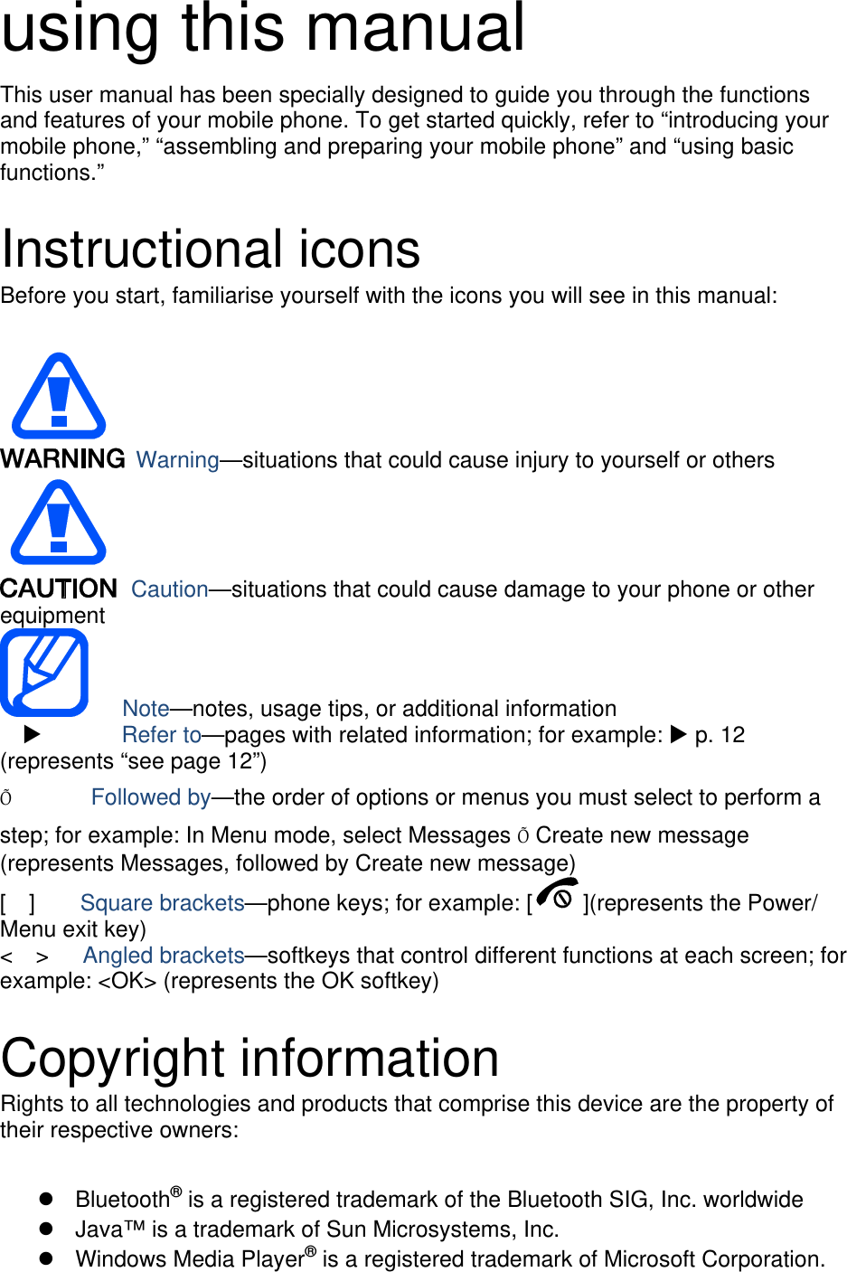 using this manual This user manual has been specially designed to guide you through the functions and features of your mobile phone. To get started quickly, refer to “introducing your mobile phone,” “assembling and preparing your mobile phone” and “using basic functions.”  Instructional icons Before you start, familiarise yourself with the icons you will see in this manual:     Warning—situations that could cause injury to yourself or others  Caution—situations that could cause damage to your phone or other equipment    Note—notes, usage tips, or additional information          Refer to—pages with related information; for example:  p. 12 (represents “see page 12”) Õ       Followed by—the order of options or menus you must select to perform a step; for example: In Menu mode, select Messages Õ Create new message (represents Messages, followed by Create new message) [  ]    Square brackets—phone keys; for example: [ ](represents the Power/ Menu exit key) &lt;  &gt;   Angled brackets—softkeys that control different functions at each screen; for example: &lt;OK&gt; (represents the OK softkey)  Copyright information Rights to all technologies and products that comprise this device are the property of their respective owners:   Bluetooth® is a registered trademark of the Bluetooth SIG, Inc. worldwide   Java™ is a trademark of Sun Microsystems, Inc.  Windows Media Player® is a registered trademark of Microsoft Corporation. 