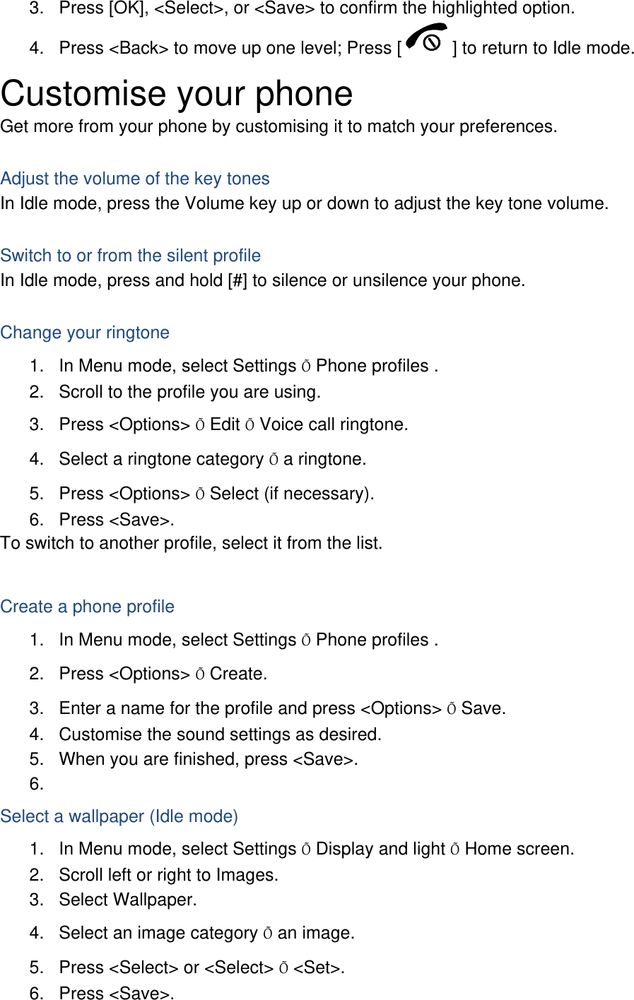 3.  Press [OK], &lt;Select&gt;, or &lt;Save&gt; to confirm the highlighted option. 4.  Press &lt;Back&gt; to move up one level; Press [ ] to return to Idle mode. Customise your phone Get more from your phone by customising it to match your preferences.  Adjust the volume of the key tones In Idle mode, press the Volume key up or down to adjust the key tone volume.  Switch to or from the silent profile In Idle mode, press and hold [#] to silence or unsilence your phone.  Change your ringtone 1.  In Menu mode, select Settings Õ Phone profiles . 2.  Scroll to the profile you are using. 3. Press &lt;Options&gt; Õ Edit Õ Voice call ringtone. 4.  Select a ringtone category Õ a ringtone. 5. Press &lt;Options&gt; Õ Select (if necessary). 6. Press &lt;Save&gt;. To switch to another profile, select it from the list.  Create a phone profile 1.  In Menu mode, select Settings Õ Phone profiles . 2. Press &lt;Options&gt; Õ Create. 3.  Enter a name for the profile and press &lt;Options&gt; Õ Save. 4.  Customise the sound settings as desired. 5.  When you are finished, press &lt;Save&gt;. 6.  Select a wallpaper (Idle mode) 1.  In Menu mode, select Settings Õ Display and light Õ Home screen. 2.  Scroll left or right to Images. 3. Select Wallpaper. 4.  Select an image category Õ an image. 5.  Press &lt;Select&gt; or &lt;Select&gt; Õ &lt;Set&gt;. 6. Press &lt;Save&gt;. 