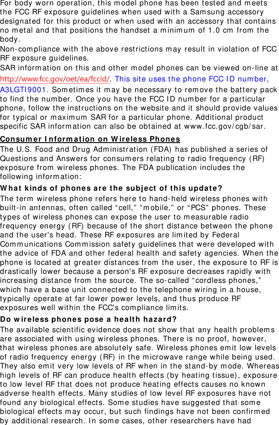 For body worn operation, t his m odel phone has been test ed and m eets the FCC RF exposure guidelines when used with a Sam sung accessory designat ed for this product or when used wit h an accessory that  cont ains no m et al and that positions t he handset  a m inim um  of 1.0 cm  from  t he body.  Non-com pliance with the above rest rictions m ay result in violation of FCC RF exposure guidelines. SAR inform at ion on this and ot her m odel phones can be viewed on-line at http://www.fcc.gov/oet/ea/fccid/. This site uses t he phone FCC I D num ber, A3LGTI 9001. Som et im es it m ay be necessary to rem ove the battery pack to find t he num ber. Once you have the FCC I D num ber for a particular phone, follow t he inst ruct ions on t he website and it should provide values for t ypical or m axim um  SAR for a particular phone. Additional product  specific SAR inform ation can also be obtained at www.fcc.gov/ cgb/ sar. Consum e r  I nform at ion on W irele ss Phones The U.S. Food and Drug Adm inist ration (FDA)  has published a series of Quest ions and Answers for consum ers relat ing t o radio frequency (RF)  exposure from  wireless phones. The FDA publicat ion includes t he following inform ation:  W ha t  kinds of phone s are t h e  subj e ct of this upda t e? The term  wireless phone refers here to hand-held wireless phones with built -in antennas, often called “ cell,”  “ m obile,”  or “ PCS”  phones. These types of wireless phones can expose the user t o m easurable radio frequency energy (RF)  because of the short dist ance between the phone and the user&apos;s head. These RF exposures are lim ited by Federal Com m unications Com m ission safety guidelines t hat  were developed with the advice of FDA and other federal health and safet y agencies. When the phone is locat ed at greater dist ances from  the user, the exposure t o RF is drastically lower because a person&apos;s RF exposure decreases rapidly with increasing dist ance from  the source. The so- called “ cordless phones,” which have a base unit connected to the telephone wiring in a house, typically operate at far lower power levels, and thus produce RF exposures well wit hin the FCC&apos;s com pliance lim its. Do w ireless phones pose  a  he alt h ha za rd? The available scientific evidence does not show that any healt h problem s are associat ed with using wireless phones. There is no proof, however, that  wireless phones are absolut ely safe. Wireless phones em it low levels of radio frequency energy ( RF)  in t he m icrowave range while being used. They also em it very low levels of RF when in the stand-by m ode. Whereas high levels of RF can produce healt h effects ( by heating tissue), exposure to low level RF that does not produce heating effect s causes no known adverse healt h effect s. Many st udies of low level RF exposures have not found any biological effects. Som e st udies have suggest ed t hat som e biological effects m ay occur, but  such findings have not  been confirm ed by additional research. I n som e cases, other researchers have had 