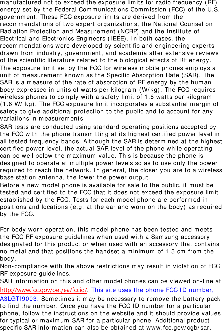 m anufact ured not  to exceed the exposure lim it s for radio frequency ( RF) energy set  by t he Federal Com m unications Com m ission ( FCC) of t he U.S. governm ent . These FCC exposure lim it s are derived from  t he recom m endations of t wo expert  organizat ions, t he Nat ional Counsel on Radiat ion Prot ect ion and Measurem ent  ( NCRP) and t he I nstit ut e of Elect rical and Elect ronics Engineers ( I EEE) . I n both cases, the recom m endations were developed by scient ific and engineering expert s drawn from  indust ry, governm ent , and academ ia after extensive reviews of the scient ific literat ure relat ed to the biological effect s of RF energy. The exposure lim it  set  by t he FCC for wireless m obile phones em ploys a unit  of m easurem ent  known as t he Specific Absorpt ion Rat e ( SAR). The SAR is a m easure of t he rat e of absorpt ion of RF energy by t he hum an body expressed in unit s of wat ts per kilogram  ( W/ kg) . The FCC requires wireless phones t o com ply wit h a safet y lim it  of 1.6 watt s per kilogram  ( 1.6 W/  kg) . The FCC exposure lim it  incorporat es a subst ant ial m argin of safety to give additional protection t o t he public and t o account for any variations in m easurem ents. SAR t est s are conduct ed using st andard operat ing posit ions accept ed by the FCC with t he phone t ransm itt ing at  it s highest  cert ified power level in all test ed frequency bands. Alt hough t he SAR is det erm ined at  t he highest  certified power level, t he act ual SAR level of t he phone while operat ing can be well below t he m axim um  value. This is because t he phone is designed t o operat e at  m ult iple power levels so as t o use only t he power required t o reach t he network. I n general, the closer you are to a wireless base stat ion ant enna, the lower t he power out put . Before a new m odel phone is available for sale t o t he public, it  m ust  be tested and cert ified to the FCC t hat  it  does not exceed t he exposure lim it est ablished by t he FCC. Test s for each m odel phone are perform ed in posit ions and locat ions ( e.g. at t he ear and worn on t he body)  as required by t he FCC.      For body worn operat ion, t his m odel phone has been t est ed and m eet s the FCC RF exposure guidelines when used wit h a Sam sung accessory designat ed for t his product or when used wit h an accessory t hat  cont ains no m et al and t hat posit ions the handset  a m inim um  of 1.5 cm  from  t he body.  Non- com pliance wit h t he above rest rict ions m ay result  in violat ion of FCC RF exposure guidelines. SAR inform at ion on t his and ot her m odel phones can be viewed on- line at  http://www.fcc.gov/oet/ea/fccid/. This sit e uses t he phone FCC I D num ber, A3LGTI 9003. Som et im es it  m ay be necessary t o rem ove t he bat tery pack to find t he num ber. Once you have the FCC I D num ber for a part icular phone, follow t he inst ruct ions on t he website and it  should provide values for t ypical or m axim um  SAR for a part icular phone. Additional product  specific SAR inform at ion can also be obt ained at www.fcc.gov/ cgb/ sar. 