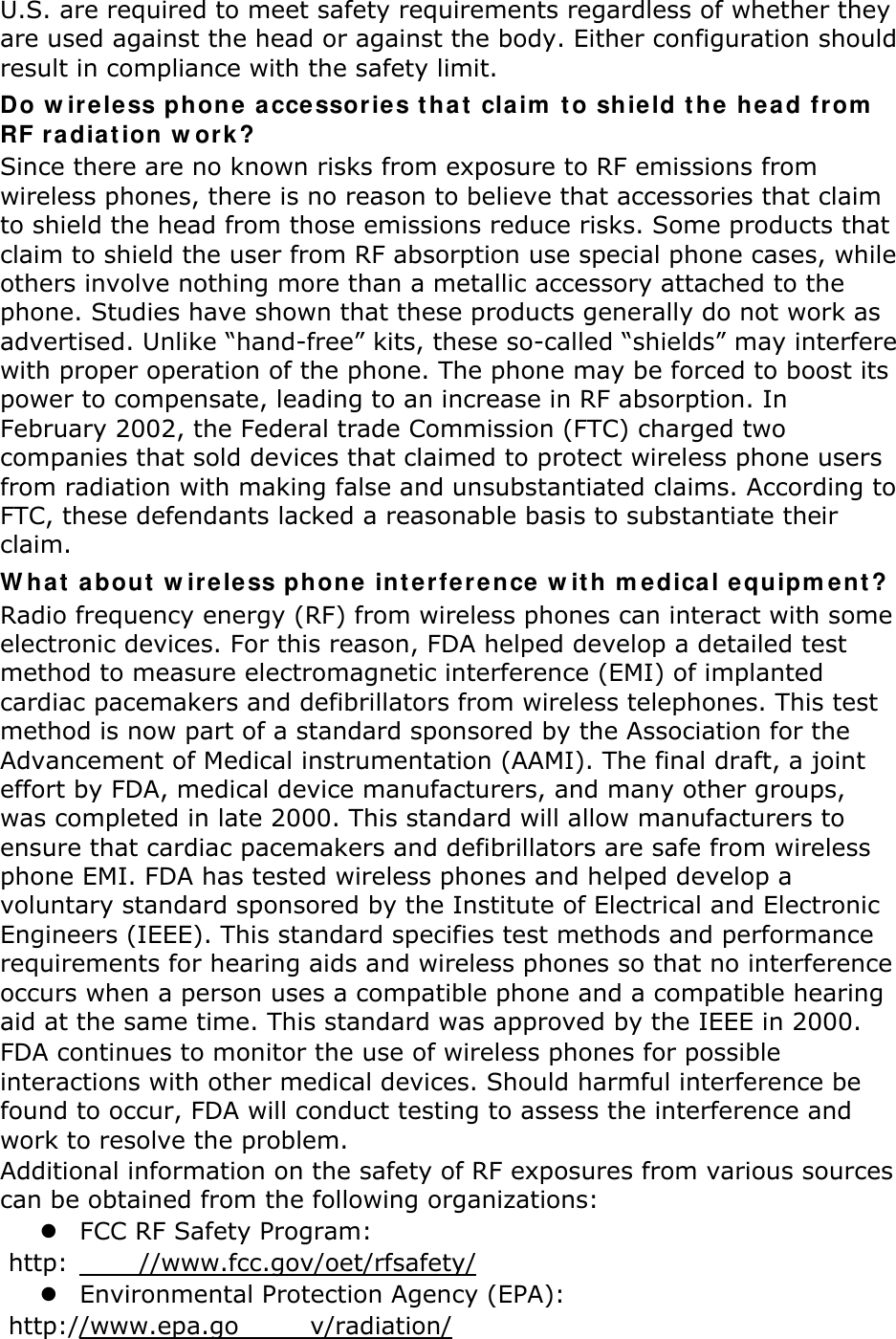 U.S. are required to meet safety requirements regardless of whether they are used against the head or against the body. Either configuration should result in compliance with the safety limit. Do wireless phone accessories that claim to shield the head from RF radiation work? Since there are no known risks from exposure to RF emissions from wireless phones, there is no reason to believe that accessories that claim to shield the head from those emissions reduce risks. Some products that claim to shield the user from RF absorption use special phone cases, while others involve nothing more than a metallic accessory attached to the phone. Studies have shown that these products generally do not work as advertised. Unlike “hand-free” kits, these so-called “shields” may interfere with proper operation of the phone. The phone may be forced to boost its power to compensate, leading to an increase in RF absorption. In February 2002, the Federal trade Commission (FTC) charged two companies that sold devices that claimed to protect wireless phone users from radiation with making false and unsubstantiated claims. According to FTC, these defendants lacked a reasonable basis to substantiate their claim. What about wireless phone interference with medical equipment? Radio frequency energy (RF) from wireless phones can interact with some electronic devices. For this reason, FDA helped develop a detailed test method to measure electromagnetic interference (EMI) of implanted cardiac pacemakers and defibrillators from wireless telephones. This test method is now part of a standard sponsored by the Association for the Advancement of Medical instrumentation (AAMI). The final draft, a joint effort by FDA, medical device manufacturers, and many other groups, was completed in late 2000. This standard will allow manufacturers to ensure that cardiac pacemakers and defibrillators are safe from wireless phone EMI. FDA has tested wireless phones and helped develop a voluntary standard sponsored by the Institute of Electrical and Electronic Engineers (IEEE). This standard specifies test methods and performance requirements for hearing aids and wireless phones so that no interference occurs when a person uses a compatible phone and a compatible hearing aid at the same time. This standard was approved by the IEEE in 2000. FDA continues to monitor the use of wireless phones for possible interactions with other medical devices. Should harmful interference be found to occur, FDA will conduct testing to assess the interference and work to resolve the problem. Additional information on the safety of RF exposures from various sources can be obtained from the following organizations:  FCC RF Safety Program:  http: //www.fcc.gov/oet/rfsafety/  Environmental Protection Agency (EPA):  http://www.epa.go v/radiation/ 