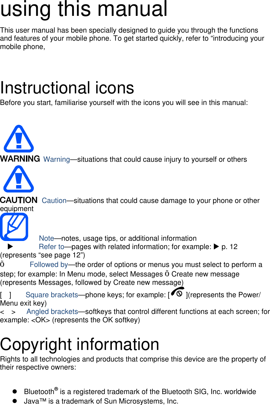 using this manual This user manual has been specially designed to guide you through the functions and features of your mobile phone. To get started quickly, refer to “introducing your mobile phone,    Instructional icons Before you start, familiarise yourself with the icons you will see in this manual:     Warning—situations that could cause injury to yourself or others  Caution—situations that could cause damage to your phone or other equipment    Note—notes, usage tips, or additional information          Refer to—pages with related information; for example:  p. 12 (represents “see page 12”) Õ       Followed by—the order of options or menus you must select to perform a step; for example: In Menu mode, select Messages Õ Create new message (represents Messages, followed by Create new message) [  ]    Square brackets—phone keys; for example: [ ](represents the Power/ Menu exit key) &lt;  &gt;   Angled brackets—softkeys that control different functions at each screen; for example: &lt;OK&gt; (represents the OK softkey)  Copyright information Rights to all technologies and products that comprise this device are the property of their respective owners:   Bluetooth® is a registered trademark of the Bluetooth SIG, Inc. worldwide   Java™ is a trademark of Sun Microsystems, Inc. 