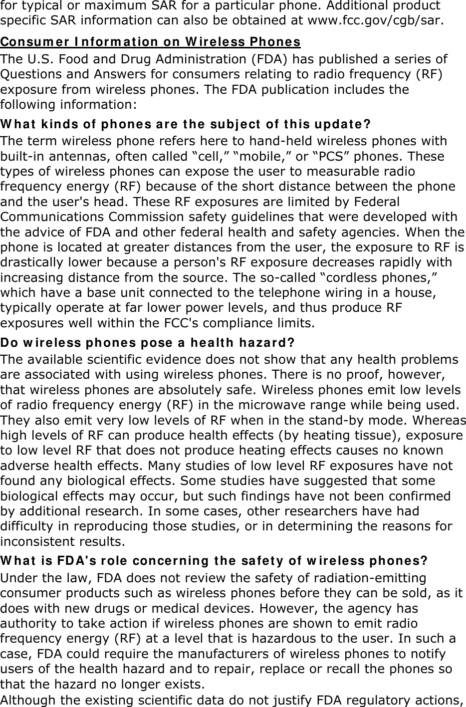 for typical or maximum SAR for a particular phone. Additional product specific SAR information can also be obtained at www.fcc.gov/cgb/sar. Consumer Information on Wireless Phones The U.S. Food and Drug Administration (FDA) has published a series of Questions and Answers for consumers relating to radio frequency (RF) exposure from wireless phones. The FDA publication includes the following information: What kinds of phones are the subject of this update? The term wireless phone refers here to hand-held wireless phones with built-in antennas, often called “cell,” “mobile,” or “PCS” phones. These types of wireless phones can expose the user to measurable radio frequency energy (RF) because of the short distance between the phone and the user&apos;s head. These RF exposures are limited by Federal Communications Commission safety guidelines that were developed with the advice of FDA and other federal health and safety agencies. When the phone is located at greater distances from the user, the exposure to RF is drastically lower because a person&apos;s RF exposure decreases rapidly with increasing distance from the source. The so-called “cordless phones,” which have a base unit connected to the telephone wiring in a house, typically operate at far lower power levels, and thus produce RF exposures well within the FCC&apos;s compliance limits. Do wireless phones pose a health hazard? The available scientific evidence does not show that any health problems are associated with using wireless phones. There is no proof, however, that wireless phones are absolutely safe. Wireless phones emit low levels of radio frequency energy (RF) in the microwave range while being used. They also emit very low levels of RF when in the stand-by mode. Whereas high levels of RF can produce health effects (by heating tissue), exposure to low level RF that does not produce heating effects causes no known adverse health effects. Many studies of low level RF exposures have not found any biological effects. Some studies have suggested that some biological effects may occur, but such findings have not been confirmed by additional research. In some cases, other researchers have had difficulty in reproducing those studies, or in determining the reasons for inconsistent results. What is FDA&apos;s role concerning the safety of wireless phones? Under the law, FDA does not review the safety of radiation-emitting consumer products such as wireless phones before they can be sold, as it does with new drugs or medical devices. However, the agency has authority to take action if wireless phones are shown to emit radio frequency energy (RF) at a level that is hazardous to the user. In such a case, FDA could require the manufacturers of wireless phones to notify users of the health hazard and to repair, replace or recall the phones so that the hazard no longer exists. Although the existing scientific data do not justify FDA regulatory actions, 