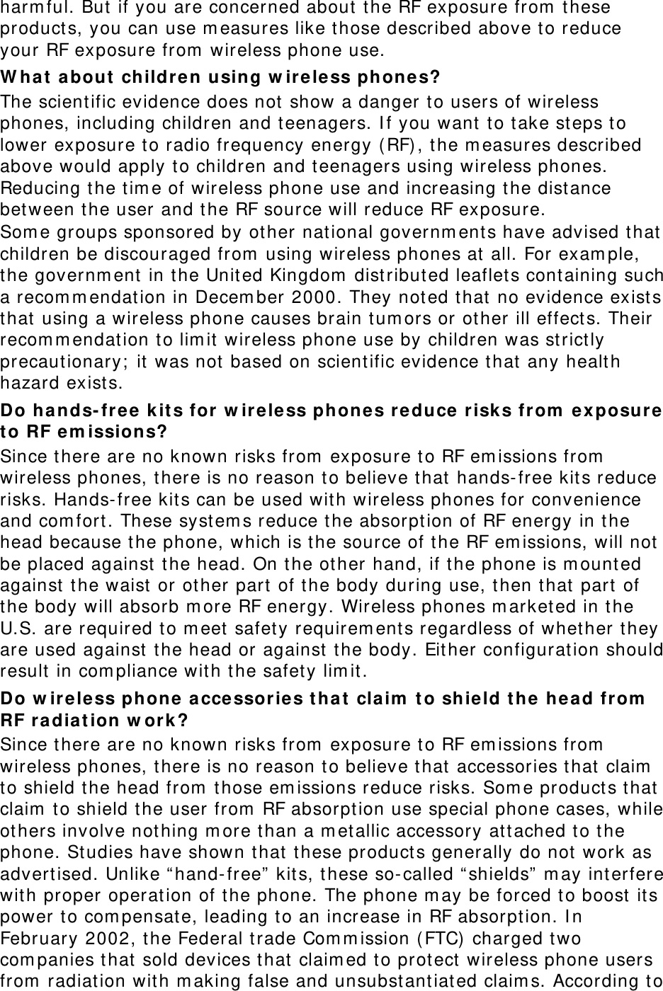 harm ful. But  if you are concerned about t he RF exposure from  t hese product s, you can use m easures like t hose described above to reduce your RF exposure from  wireless phone use. W h a t  a bout childre n using w ireless phones? The scient ific evidence does not  show a danger t o users of wireless phones, including children and t eenagers. I f you want  t o t ake steps t o lower exposure t o radio frequency energy ( RF), t he m easures described above would apply t o children and teenagers using wireless phones. Reducing t he t im e of wireless phone use and increasing t he dist ance bet ween t he user and t he RF source will reduce RF exposure. Som e groups sponsored by other nat ional governm ent s have advised t hat  children be discouraged from  using wireless phones at all. For exam ple, the governm ent  in t he Unit ed Kingdom  dist ributed leaflet s containing such a recom m endat ion in Decem ber 2000. They not ed that  no evidence exist s that  using a wireless phone causes brain t um ors or ot her ill effects. Their recom m endation t o lim it wireless phone use by children was st rict ly precaut ionary;  it  was not based on scient ific evidence t hat  any healt h hazard exist s.   Do hands- fr e e k it s for w ir eless phones r educe r isks from  ex posure t o RF em ission s? Since t here are no known risks from  exposure t o RF em issions from  wireless phones, there is no reason to believe t hat  hands- free kit s reduce risks. Hands- free kit s can be used wit h wireless phones for convenience and com fort . These syst em s reduce t he absorpt ion of RF energy in t he head because the phone, which is the source of the RF em issions, will not  be placed against  t he head. On t he other hand, if t he phone is m ounted against  the waist or ot her part of the body during use, t hen t hat  part of the body will absorb m ore RF energy. Wireless phones m arketed in t he U.S. are required t o m eet  safet y requirem ent s regardless of whet her they are used against  the head or against  t he body. Eit her configurat ion should result  in com pliance wit h the safety lim it. Do w ir eless phone a cce ssories t ha t  claim  t o shie ld t he head from  RF radia t ion w ork ? Since t here are no known risks from  exposure t o RF em issions from  wireless phones, there is no reason to believe t hat  accessories that  claim  to shield the head from  t hose em issions reduce risks. Som e product s that  claim  to shield t he user from  RF absorpt ion use special phone cases, while others involve not hing m ore t han a m et allic accessory at t ached t o t he phone. St udies have shown t hat  t hese product s generally do not work as advertised. Unlike “hand- free”  kit s, these so- called “ shields”  m ay interfere wit h proper operat ion of t he phone. The phone m ay be forced to boost  it s power t o com pensat e, leading to an increase in RF absorption. I n February 2002, t he Federal t rade Com m ission ( FTC) charged t wo com panies that  sold devices t hat  claim ed t o prot ect  wireless phone users from  radiat ion wit h m aking false and unsubst ant iated claim s. According to 