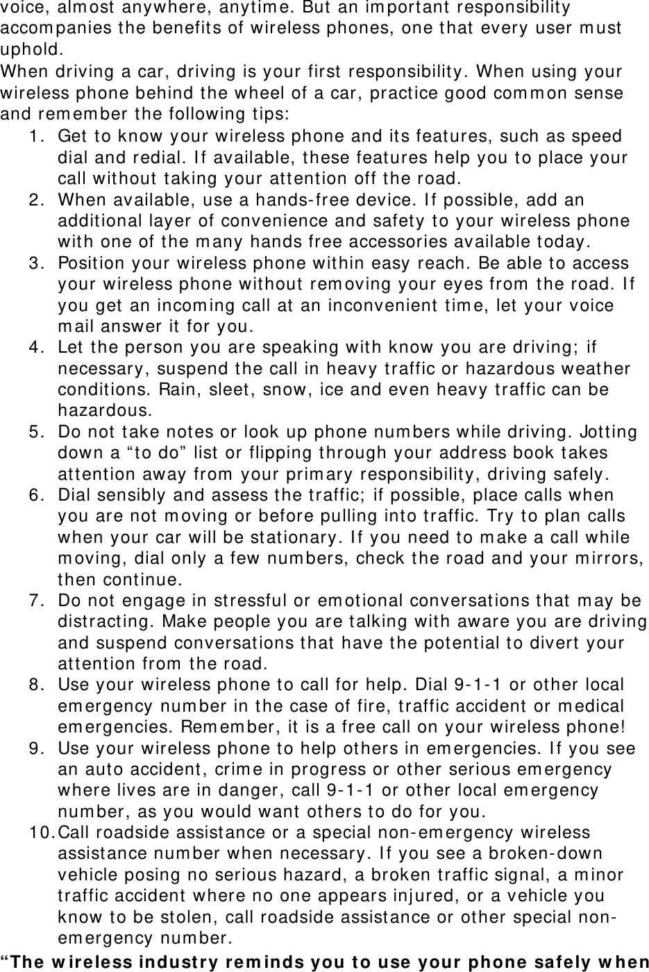 voice, alm ost  anywhere, anyt im e. But  an im portant  responsibilit y accom panies t he benefit s of wireless phones, one t hat  every user m ust  uphold. When driving a car, driving is your first  responsibility. When using your wireless phone behind t he wheel of a car, pract ice good com m on sense and rem em ber t he following tips:  1. Get  to know your wireless phone and its features, such as speed dial and redial. I f available, these feat ures help you t o place your call wit hout  t aking your at t ent ion off t he road. 2. When available, use a hands- free device. I f possible, add an additional layer of convenience and safet y t o your wireless phone wit h one of the m any hands free accessories available t oday. 3. Position your wireless phone wit hin easy reach. Be able t o access your wireless phone wit hout rem oving your eyes from  the road. I f you get  an incom ing call at an inconvenient t im e, let  your voice m ail answer it for you. 4. Let  t he person you are speaking wit h know you are driving;  if necessary, suspend t he call in heavy t raffic or hazardous weather condit ions. Rain, sleet, snow, ice and even heavy traffic can be hazardous. 5. Do not t ake not es or look up phone num bers while driving. Jot t ing down a “ t o do”  list or flipping t hrough your address book t akes att ention away from  your prim ary responsibilit y, driving safely. 6. Dial sensibly and assess t he t raffic;  if possible, place calls when you are not m oving or before pulling int o t raffic. Try t o plan calls when your car will be st at ionary. I f you need to m ake a call while m oving, dial only a few num bers, check t he road and your m irrors, then continue. 7. Do not engage in st ressful or em ot ional conversat ions t hat  m ay be distracting. Make people you are t alking wit h aware you are driving and suspend conversations t hat  have the pot ent ial t o divert  your att ention from  the road. 8. Use your wireless phone t o call for help. Dial 9-1- 1 or ot her local em ergency num ber in t he case of fire, t raffic accident or m edical em ergencies. Rem em ber, it  is a free call on your wireless phone!  9. Use your wireless phone t o help ot hers in em ergencies. I f you see an aut o accident , crim e in progress or ot her serious em ergency where lives are in danger, call 9-1-1 or other local em ergency num ber, as you would want ot hers to do for you. 10. Call roadside assist ance or a special non-em ergency wireless assistance num ber when necessary. I f you see a broken- down vehicle posing no serious hazard, a broken t raffic signal, a m inor traffic accident  where no one appears injured, or a vehicle you know t o be st olen, call roadside assistance or ot her special non-em ergency num ber. “The  w ir e le ss indust r y rem inds you t o use your  phone sa fe ly w he n 