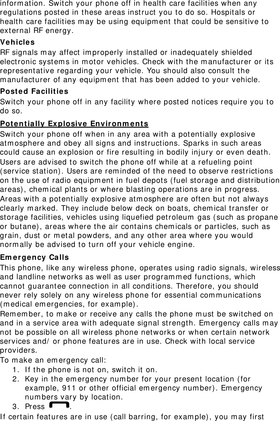 inform ation. Swit ch your phone off in healt h care facilit ies when any regulat ions post ed in t hese areas inst ruct  you t o do so. Hospit als or healt h care facilities m ay be using equipm ent  t hat  could be sensit ive to external RF energy. Vehicle s RF signals m ay affect  im properly inst alled or inadequat ely shielded elect ronic syst em s in m otor vehicles. Check wit h t he m anufact urer or it s represent at ive regarding your vehicle. You should also consult t he m anufact urer of any equipm ent that  has been added t o your vehicle. Post ed Fa cilit ies Swit ch your phone off in any facility where post ed not ices require you to do so. Potent ially Explosive Environm e nt s Swit ch your phone off when in any area wit h a pot ent ially explosive atm osphere and obey all signs and inst ruct ions. Sparks in such areas could cause an explosion or fire result ing in bodily inj ury or even death. Users are advised t o swit ch t he phone off while at  a refueling point  ( service st at ion). Users are rem inded of the need t o observe rest rict ions on t he use of radio equipm ent  in fuel depot s ( fuel st orage and dist ribution areas) , chem ical plant s or where blast ing operat ions are in progress. Areas wit h a pot ent ially explosive atm osphere are oft en but  not  always clearly m arked. They include below deck on boat s, chem ical transfer or storage facilities, vehicles using liquefied petroleum  gas ( such as propane or butane) , areas where t he air cont ains chem icals or part icles, such as grain, dust  or m et al powders, and any ot her area where you would norm ally be advised to t urn off your vehicle engine. Em ergency Calls This phone, like any wireless phone, operat es using radio signals, wireless and landline net works as well as user program m ed functions, which cannot  guarant ee connect ion in all conditions. Therefore, you should never rely solely on any wireless phone for essential com m unications ( m edical em ergencies, for exam ple) . Rem em ber, t o m ake or receive any calls t he phone m ust  be switched on and in a service area wit h adequat e signal st rengt h. Em ergency calls m ay not  be possible on all wireless phone networks or when certain net work services and/  or phone feat ures are in use. Check wit h local service providers. To m ake an em ergency call:  1. I f the phone is not  on, swit ch it  on. 2. Key in the em ergency num ber for your present  locat ion ( for exam ple, 911 or ot her official em ergency num ber) . Em ergency num bers vary by locat ion. 3. Press  . I f certain features are in use ( call barring, for exam ple) , you m ay first  