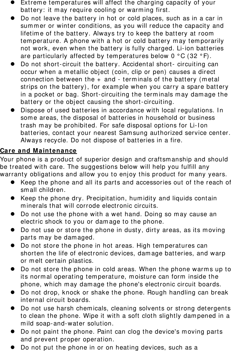  Ext rem e t em perat ures will affect t he charging capacit y of your bat t ery:  it  m ay require cooling or warm ing first .  Do not leave the bat t ery in hot  or cold places, such as in a car in sum m er or wint er condit ions, as you will reduce t he capacit y and lifet im e of t he bat t ery. Always t ry t o keep the batt ery at room  tem perat ure. A phone with a hot  or cold batt ery m ay t em porarily not  work, even when t he bat t ery is fully charged. Li- ion bat t eries are particularly affect ed by t em perat ures below 0 ° C ( 32 ° F).  Do not short- circuit  t he bat t ery. Accident al short-  circuit ing can occur when a m et allic obj ect  (coin, clip or pen)  causes a direct  connect ion between t he +  and -  t erm inals of the bat t ery ( m et al strips on the batt ery), for exam ple when you carry a spare bat t ery in a pocket  or bag. Short - circuit ing the t erm inals m ay dam age t he bat t ery or t he obj ect causing t he short -circuit ing.  Dispose of used bat t eries in accordance wit h local regulat ions. I n som e areas, the disposal of bat t eries in household or business trash m ay be prohibit ed. For safe disposal opt ions for Li- I on bat t eries, cont act your nearest Sam sung authorized service cent er. Always recycle. Do not  dispose of bat teries in a fire. Care  a n d M aint enance  Your phone is a product  of superior design and craftsm anship and should be t reat ed wit h care. The suggestions below will help you fulfill any warranty obligations and allow you t o enj oy t his product  for m any years.  Keep t he phone and all it s parts and accessories out  of t he reach of sm all children.  Keep t he phone dry. Precipit at ion, hum idity and liquids cont ain m inerals t hat  will corrode elect ronic circuit s.  Do not use t he phone wit h a wet hand. Doing so m ay cause an elect ric shock t o you or dam age t o t he phone.  Do not use or st ore t he phone in dust y, dirt y areas, as it s m oving part s m ay be dam aged.  Do not st ore the phone in hot  areas. High t em perat ures can shorten t he life of electronic devices, dam age bat t eries, and warp or m elt  certain plast ics.  Do not st ore the phone in cold areas. When t he phone warm s up to it s norm al operating t em perat ure, m oisture can form  inside t he phone, which m ay dam age the phone&apos;s electronic circuit boards.  Do not drop, knock or shake t he phone. Rough handling can break int ernal circuit  boards.  Do not use harsh chem icals, cleaning solvents or strong det ergent s to clean t he phone. Wipe it  wit h a soft clot h slightly dam pened in a m ild soap- and- wat er solution.  Do not paint t he phone. Paint can clog the device&apos;s m oving parts and prevent proper operat ion.  Do not put t he phone in or on heating devices, such as a 