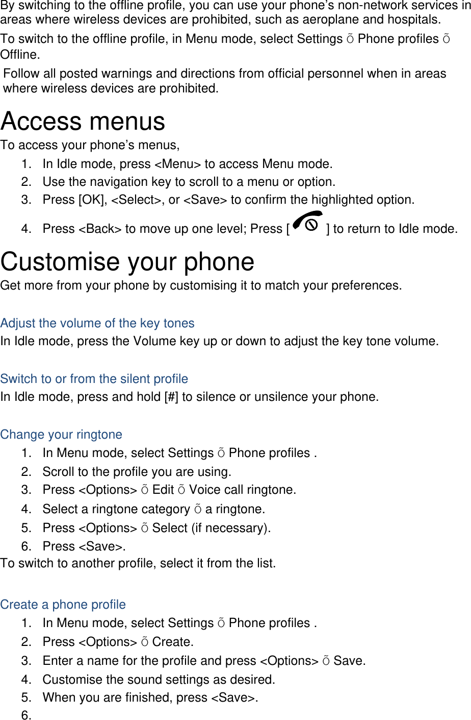 By switching to the offline profile, you can use your phone’s non-network services in areas where wireless devices are prohibited, such as aeroplane and hospitals. To switch to the offline profile, in Menu mode, select Settings Õ Phone profiles Õ Offline. Follow all posted warnings and directions from official personnel when in areas where wireless devices are prohibited. Access menus To access your phone’s menus, 1.  In Idle mode, press &lt;Menu&gt; to access Menu mode. 2.  Use the navigation key to scroll to a menu or option. 3.  Press [OK], &lt;Select&gt;, or &lt;Save&gt; to confirm the highlighted option. 4.  Press &lt;Back&gt; to move up one level; Press [ ] to return to Idle mode. Customise your phone Get more from your phone by customising it to match your preferences.  Adjust the volume of the key tones In Idle mode, press the Volume key up or down to adjust the key tone volume.  Switch to or from the silent profile In Idle mode, press and hold [#] to silence or unsilence your phone.  Change your ringtone 1.  In Menu mode, select Settings Õ Phone profiles . 2.  Scroll to the profile you are using. 3. Press &lt;Options&gt; Õ Edit Õ Voice call ringtone. 4.  Select a ringtone category Õ a ringtone. 5. Press &lt;Options&gt; Õ Select (if necessary). 6. Press &lt;Save&gt;. To switch to another profile, select it from the list.  Create a phone profile 1.  In Menu mode, select Settings Õ Phone profiles . 2. Press &lt;Options&gt; Õ Create. 3.  Enter a name for the profile and press &lt;Options&gt; Õ Save. 4.  Customise the sound settings as desired. 5.  When you are finished, press &lt;Save&gt;. 6.  