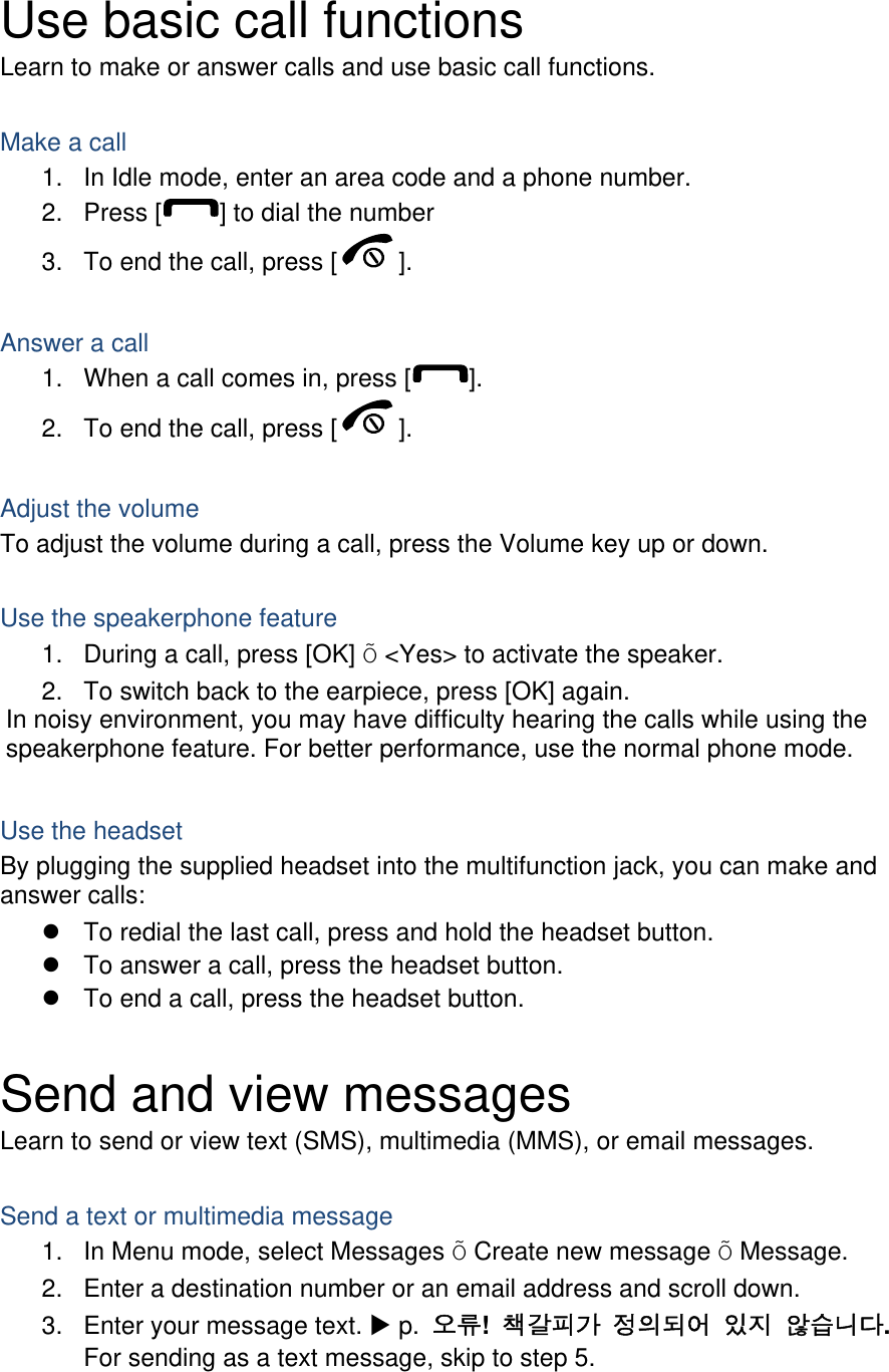  Use basic call functions Learn to make or answer calls and use basic call functions.  Make a call 1.  In Idle mode, enter an area code and a phone number. 2. Press [ ] to dial the number 3.  To end the call, press [ ].   Answer a call 1.  When a call comes in, press [ ]. 2.  To end the call, press [ ].  Adjust the volume To adjust the volume during a call, press the Volume key up or down.  Use the speakerphone feature 1.  During a call, press [OK] Õ &lt;Yes&gt; to activate the speaker. 2.  To switch back to the earpiece, press [OK] again. In noisy environment, you may have difficulty hearing the calls while using the speakerphone feature. For better performance, use the normal phone mode.  Use the headset By plugging the supplied headset into the multifunction jack, you can make and answer calls:   To redial the last call, press and hold the headset button.   To answer a call, press the headset button.   To end a call, press the headset button.  Send and view messages Learn to send or view text (SMS), multimedia (MMS), or email messages.  Send a text or multimedia message 1.  In Menu mode, select Messages Õ Create new message Õ Message. 2.  Enter a destination number or an email address and scroll down. 3.  Enter your message text.  p.  오류!  책갈피가 정의되어 있지 않습니다. For sending as a text message, skip to step 5. 
