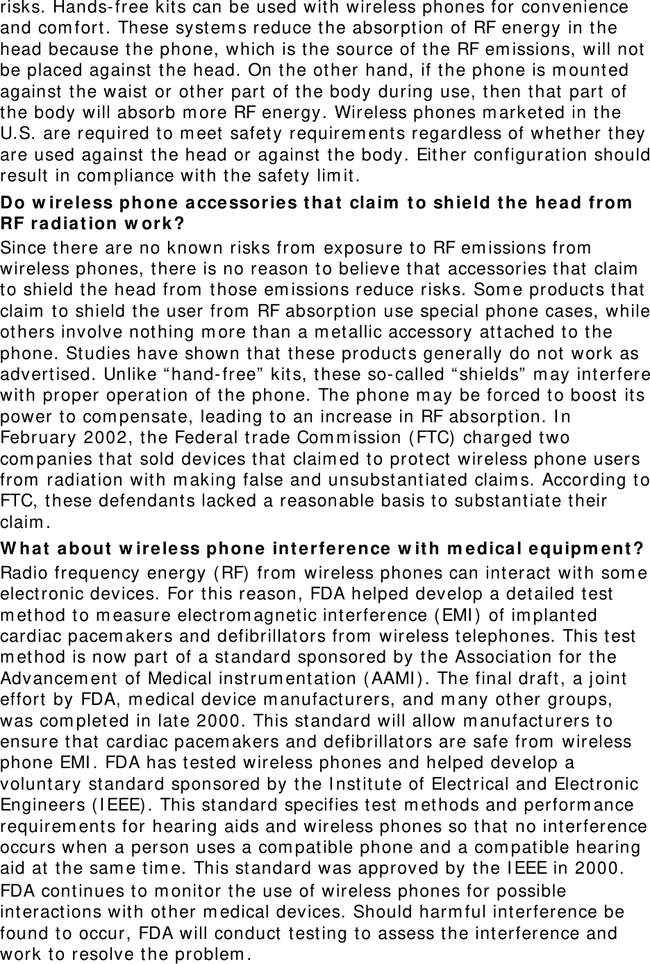 risks. Hands- free kit s can be used wit h wireless phones for convenience and com fort . These syst em s reduce t he absorpt ion of RF energy in t he head because the phone, which is the source of the RF em issions, will not  be placed against  t he head. On t he other hand, if t he phone is m ounted against  the waist or ot her part of the body during use, t hen t hat  part of the body will absorb m ore RF energy. Wireless phones m arketed in t he U.S. are required t o m eet  safet y requirem ent s regardless of whet her they are used against  the head or against  t he body. Eit her configurat ion should result  in com pliance wit h the safety lim it. Do w ir eless phone a cce ssories t ha t  claim  t o shie ld t he head from  RF radia t ion w ork ? Since t here are no known risks from  exposure t o RF em issions from  wireless phones, there is no reason to believe t hat  accessories that  claim  to shield the head from  t hose em issions reduce risks. Som e product s that  claim  to shield t he user from  RF absorpt ion use special phone cases, while others involve not hing m ore t han a m et allic accessory at t ached t o t he phone. St udies have shown t hat  t hese product s generally do not work as advertised. Unlike “hand- free”  kit s, these so- called “ shields”  m ay interfere wit h proper operat ion of t he phone. The phone m ay be forced to boost  it s power t o com pensat e, leading to an increase in RF absorption. I n February 2002, t he Federal t rade Com m ission ( FTC) charged t wo com panies that  sold devices t hat  claim ed t o prot ect  wireless phone users from  radiat ion wit h m aking false and unsubst ant iated claim s. According to FTC, t hese defendant s lacked a reasonable basis t o substantiate t heir claim . W h a t  a bout w ir e le ss phone int erference w it h m e dical equipm ent? Radio frequency energy ( RF) from  wireless phones can interact wit h som e elect ronic devices. For t his reason, FDA helped develop a detailed t est  m et hod to m easure elect rom agnet ic int erference ( EMI )  of im planted cardiac pacem akers and defibrillators from  wireless telephones. This t est  m et hod is now part of a st andard sponsored by t he Associat ion for t he Advancem ent  of Medical inst rum ent at ion ( AAMI ) . The final draft, a j oint effort  by FDA, m edical device m anufact urers, and m any ot her groups, was com plet ed in lat e 2000. This st andard will allow m anufact urers t o ensure t hat  cardiac pacem akers and defibrillat ors are safe from  wireless phone EMI . FDA has t est ed wireless phones and helped develop a voluntary st andard sponsored by the I nst itute of Elect rical and Electronic Engineers ( I EEE) . This st andard specifies t est  m et hods and perform ance requirem ent s for hearing aids and wireless phones so t hat  no interference occurs when a person uses a com pat ible phone and a com pat ible hearing aid at  the sam e t im e. This st andard was approved by t he I EEE in 2000. FDA continues t o m onit or the use of wireless phones for possible int eractions wit h ot her m edical devices. Should harm ful interference be found t o occur, FDA will conduct  t est ing t o assess the int erference and work to resolve the problem . 