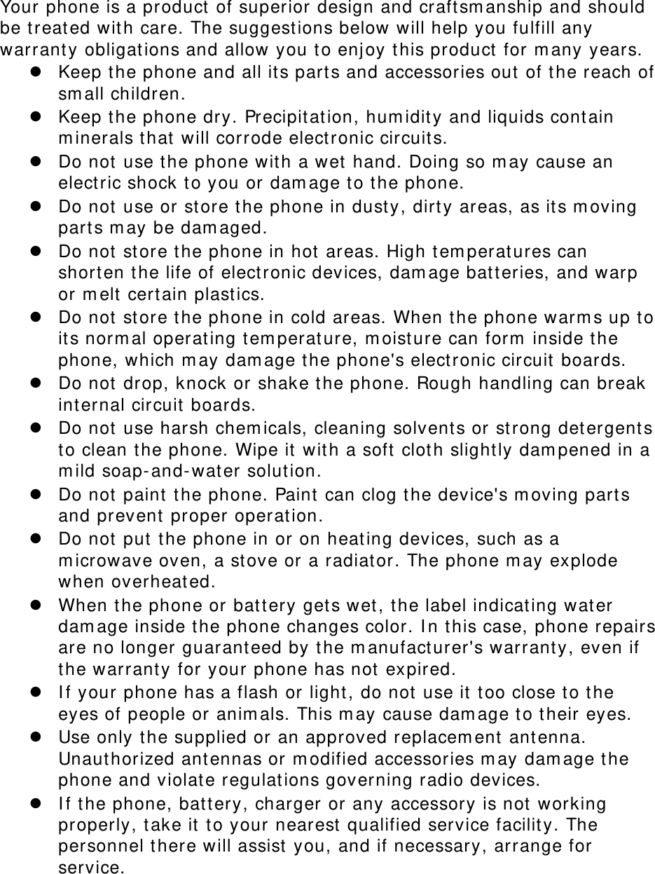 Your phone is a product  of superior design and craftsm anship and should be t reat ed wit h care. The suggestions below will help you fulfill any warranty obligations and allow you t o enj oy t his product  for m any years.  Keep t he phone and all it s parts and accessories out  of t he reach of sm all children.  Keep t he phone dry. Precipit at ion, hum idity and liquids cont ain m inerals t hat  will corrode elect ronic circuit s.  Do not use t he phone wit h a wet hand. Doing so m ay cause an elect ric shock t o you or dam age t o t he phone.  Do not use or st ore t he phone in dust y, dirt y areas, as it s m oving part s m ay be dam aged.  Do not st ore the phone in hot  areas. High t em perat ures can shorten t he life of electronic devices, dam age bat t eries, and warp or m elt  certain plast ics.  Do not st ore the phone in cold areas. When t he phone warm s up to it s norm al operating t em perat ure, m oisture can form  inside t he phone, which m ay dam age the phone&apos;s electronic circuit boards.  Do not drop, knock or shake t he phone. Rough handling can break int ernal circuit  boards.  Do not use harsh chem icals, cleaning solvents or strong det ergent s to clean t he phone. Wipe it  wit h a soft clot h slightly dam pened in a m ild soap- and- wat er solution.  Do not paint t he phone. Paint can clog the device&apos;s m oving parts and prevent proper operat ion.  Do not put t he phone in or on heating devices, such as a m icrowave oven, a st ove or a radiat or. The phone m ay explode when overheat ed.  When the phone or bat tery gets wet, t he label indicat ing wat er dam age inside t he phone changes color. I n t his case, phone repairs are no longer guarant eed by the m anufact urer&apos;s warranty, even if the warrant y for your phone has not expired.    I f your phone has a flash or light , do not  use it  t oo close t o t he eyes of people or anim als. This m ay cause dam age t o t heir eyes.  Use only t he supplied or an approved replacem ent  ant enna. Unauthorized ant ennas or m odified accessories m ay dam age t he phone and violat e regulat ions governing radio devices.  I f the phone, bat tery, charger or any accessory is not  working properly, t ake it  t o your nearest qualified service facility. The personnel t here will assist  you, and if necessary, arrange for service.  
