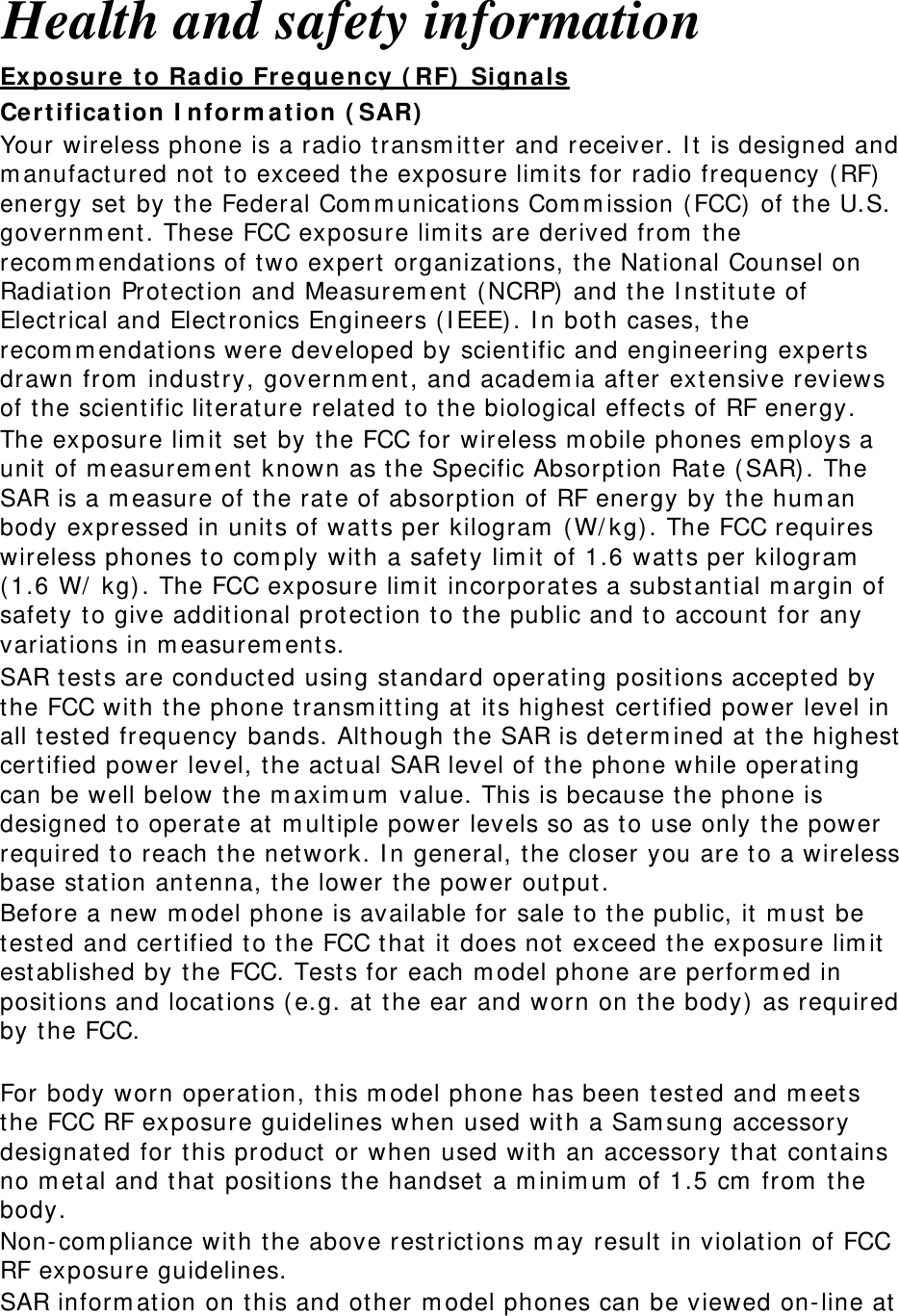  Health and safety information Ex posure t o Ra dio Fr eque ncy ( RF)  Signa ls Cert ifica t ion I nform at ion ( SAR)  Your wireless phone is a radio t ransm it t er and receiver. I t is designed and m anufact ured not  t o exceed the exposure lim it s for radio frequency ( RF) energy set by t he Federal Com m unications Com m ission ( FCC)  of t he U.S. governm ent . These FCC exposure lim its are derived from  the recom m endations of t wo expert organizations, t he Nat ional Counsel on Radiation Prot ect ion and Measurem ent  (NCRP)  and the I nst it ute of Elect rical and Elect ronics Engineers ( I EEE) . I n both cases, t he recom m endations were developed by scientific and engineering experts drawn from  indust ry, governm ent , and academ ia aft er extensive reviews of t he scient ific lit erat ure relat ed t o t he biological effect s of RF energy. The exposure lim it  set by t he FCC for wireless m obile phones em ploys a unit of m easurem ent  known as t he Specific Absorpt ion Rat e ( SAR). The SAR is a m easure of the rat e of absorpt ion of RF energy by t he hum an body expressed in unit s of wat t s per kilogram  (W/ kg) . The FCC requires wireless phones t o com ply wit h a safet y lim it of 1.6 wat ts per kilogram  ( 1.6 W/  kg) . The FCC exposure lim it incorporat es a subst ant ial m argin of safet y t o give addit ional protection t o t he public and t o account  for any variations in m easurem ent s. SAR t est s are conduct ed using st andard operat ing posit ions accept ed by the FCC wit h t he phone t ransm it t ing at  it s highest  certified power level in all t est ed frequency bands. Alt hough t he SAR is det erm ined at  the highest  certified power level, t he act ual SAR level of t he phone while operat ing can be well below t he m axim um  value. This is because t he phone is designed t o operat e at  m ult iple power levels so as t o use only t he power required t o reach the net work. I n general, t he closer you are to a wireless base st ation antenna, t he lower t he power out put. Before a new m odel phone is available for sale t o t he public, it  m ust  be tested and certified t o t he FCC t hat  it  does not  exceed the exposure lim it  est ablished by t he FCC. Tests for each m odel phone are perform ed in posit ions and locat ions ( e.g. at  the ear and worn on t he body) as required by t he FCC.      For body worn operat ion, t his m odel phone has been t est ed and m eet s the FCC RF exposure guidelines when used wit h a Sam sung accessory designat ed for t his product  or when used with an accessory that  contains no m et al and t hat  posit ions the handset  a m inim um  of 1.5 cm  from  t he body.  Non- com pliance with t he above restrict ions m ay result in violat ion of FCC RF exposure guidelines. SAR inform at ion on t his and ot her m odel phones can be viewed on-line at  