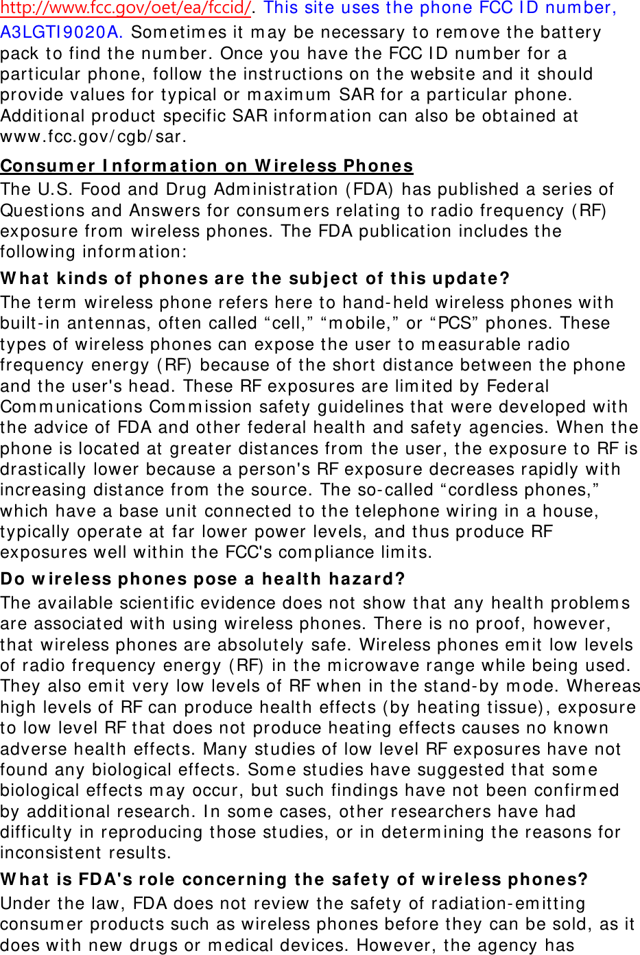 http://www.fcc.gov/oet/ea/fccid/. This sit e uses t he phone FCC I D num ber, A3LGTI 9020A. Som et im es it  m ay be necessary to rem ove t he batt ery pack t o find t he num ber. Once you have the FCC I D num ber for a part icular phone, follow the inst ruct ions on t he websit e and it should provide values for t ypical or m axim um  SAR for a particular phone. Addit ional product  specific SAR inform at ion can also be obt ained at  www.fcc.gov/ cgb/ sar. Consu m er I nfor m a t ion on W irele ss Phone s The U.S. Food and Drug Adm inist rat ion (FDA)  has published a series of Quest ions and Answers for consum ers relat ing t o radio frequency ( RF) exposure from  wireless phones. The FDA publicat ion includes t he following inform at ion:  W h a t  k in ds of phones a re t he subje ct  of t his u pda t e? The t erm  wireless phone refers here to hand- held wireless phones wit h built- in ant ennas, oft en called “ cell,” “ m obile,”  or “ PCS”  phones. These types of wireless phones can expose t he user to m easurable radio frequency energy ( RF)  because of the short  dist ance between t he phone and t he user&apos;s head. These RF exposures are lim it ed by Federal Com m unicat ions Com m ission safet y guidelines t hat  were developed wit h the advice of FDA and ot her federal health and safet y agencies. When t he phone is locat ed at  great er dist ances from  t he user, t he exposure t o RF is drast ically lower because a person&apos;s RF exposure decreases rapidly with increasing dist ance from  the source. The so- called “ cordless phones,”  which have a base unit  connect ed t o t he t elephone wiring in a house, typically operat e at  far lower power levels, and t hus produce RF exposures well wit hin t he FCC&apos;s com pliance lim it s. Do w ir ele ss ph one s pose  a  hea lt h hazard? The available scient ific evidence does not  show t hat  any healt h problem s are associat ed wit h using wireless phones. There is no proof, however, that  wireless phones are absolutely safe. Wireless phones em it  low levels of radio frequency energy ( RF)  in t he m icrowave range while being used. They also em it  very low levels of RF when in t he st and- by m ode. Whereas high levels of RF can produce healt h effects ( by heating t issue) , exposure to low level RF t hat  does not  produce heat ing effects causes no known adverse healt h effect s. Many st udies of low level RF exposures have not  found any biological effect s. Som e st udies have suggest ed t hat  som e biological effect s m ay occur, but  such findings have not been confirm ed by addit ional research. I n som e cases, ot her researchers have had difficult y in reproducing t hose studies, or in det erm ining t he reasons for inconsist ent results. W h a t  is FDA&apos;s r ole  concer ning t he safety of w ireless phones? Under t he law, FDA does not review the safety of radiat ion- em itt ing consum er product s such as wireless phones before they can be sold, as it  does wit h new drugs or m edical devices. However, t he agency has 