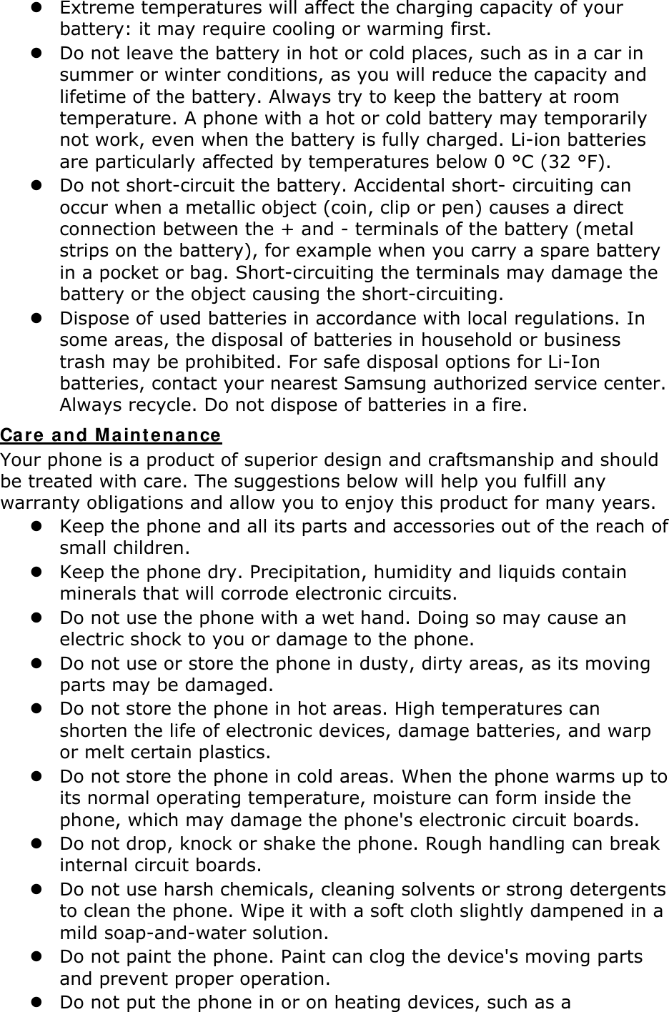  Extreme temperatures will affect the charging capacity of your battery: it may require cooling or warming first.  Do not leave the battery in hot or cold places, such as in a car in summer or winter conditions, as you will reduce the capacity and lifetime of the battery. Always try to keep the battery at room temperature. A phone with a hot or cold battery may temporarily not work, even when the battery is fully charged. Li-ion batteries are particularly affected by temperatures below 0 °C (32 °F).  Do not short-circuit the battery. Accidental short- circuiting can occur when a metallic object (coin, clip or pen) causes a direct connection between the + and - terminals of the battery (metal strips on the battery), for example when you carry a spare battery in a pocket or bag. Short-circuiting the terminals may damage the battery or the object causing the short-circuiting.  Dispose of used batteries in accordance with local regulations. In some areas, the disposal of batteries in household or business trash may be prohibited. For safe disposal options for Li-Ion batteries, contact your nearest Samsung authorized service center. Always recycle. Do not dispose of batteries in a fire. Care and Maintenance Your phone is a product of superior design and craftsmanship and should be treated with care. The suggestions below will help you fulfill any warranty obligations and allow you to enjoy this product for many years.  Keep the phone and all its parts and accessories out of the reach of small children.  Keep the phone dry. Precipitation, humidity and liquids contain minerals that will corrode electronic circuits.  Do not use the phone with a wet hand. Doing so may cause an electric shock to you or damage to the phone.  Do not use or store the phone in dusty, dirty areas, as its moving parts may be damaged.  Do not store the phone in hot areas. High temperatures can shorten the life of electronic devices, damage batteries, and warp or melt certain plastics.  Do not store the phone in cold areas. When the phone warms up to its normal operating temperature, moisture can form inside the phone, which may damage the phone&apos;s electronic circuit boards.  Do not drop, knock or shake the phone. Rough handling can break internal circuit boards.  Do not use harsh chemicals, cleaning solvents or strong detergents to clean the phone. Wipe it with a soft cloth slightly dampened in a mild soap-and-water solution.  Do not paint the phone. Paint can clog the device&apos;s moving parts and prevent proper operation.  Do not put the phone in or on heating devices, such as a 