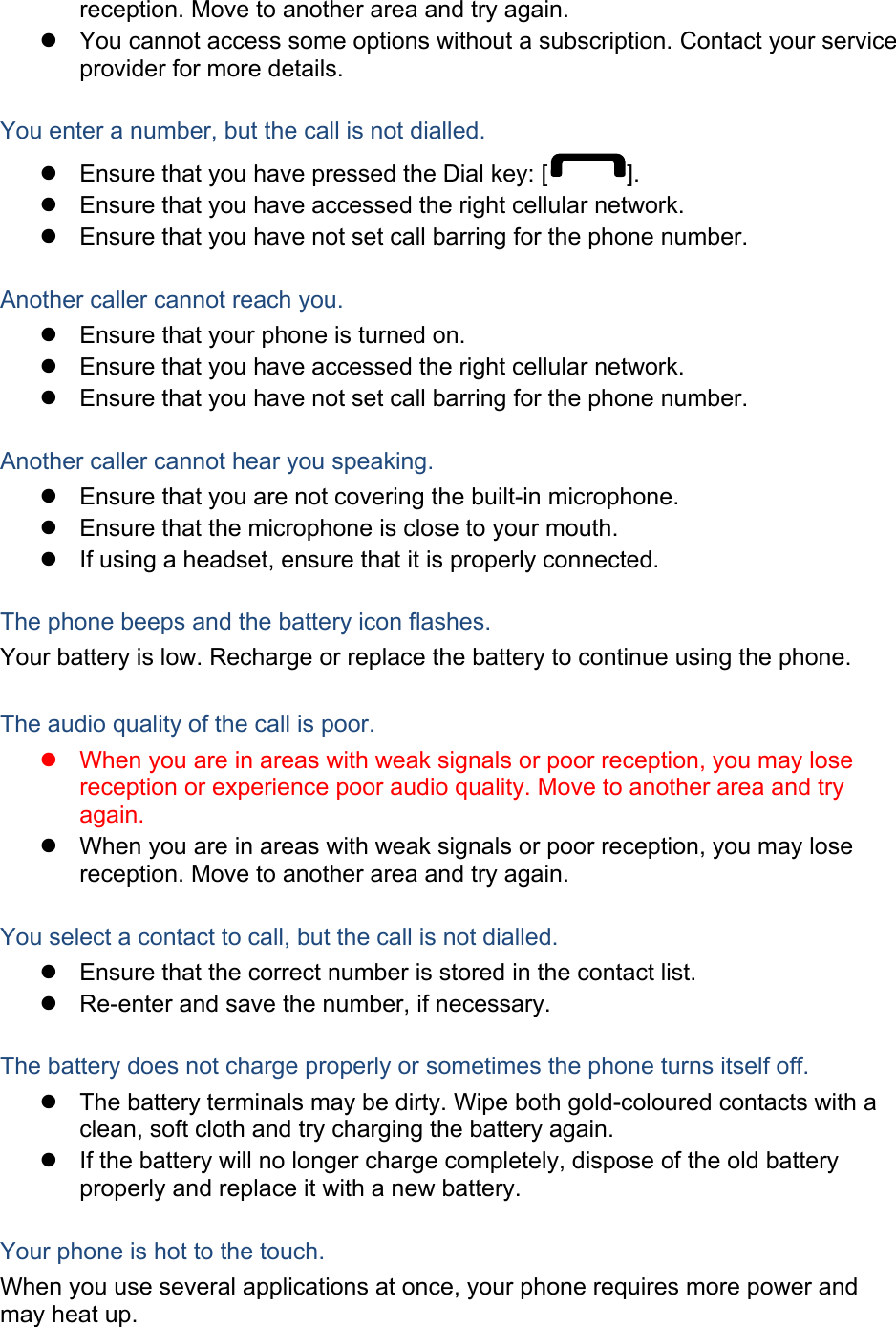 reception. Move to another area and try again.   You cannot access some options without a subscription. Contact your service provider for more details.  You enter a number, but the call is not dialled.   Ensure that you have pressed the Dial key: [ ].   Ensure that you have accessed the right cellular network.   Ensure that you have not set call barring for the phone number.  Another caller cannot reach you.   Ensure that your phone is turned on.   Ensure that you have accessed the right cellular network.   Ensure that you have not set call barring for the phone number.  Another caller cannot hear you speaking.   Ensure that you are not covering the built-in microphone.   Ensure that the microphone is close to your mouth.   If using a headset, ensure that it is properly connected.  The phone beeps and the battery icon flashes. Your battery is low. Recharge or replace the battery to continue using the phone.  The audio quality of the call is poor.   When you are in areas with weak signals or poor reception, you may lose reception or experience poor audio quality. Move to another area and try again.   When you are in areas with weak signals or poor reception, you may lose reception. Move to another area and try again.  You select a contact to call, but the call is not dialled.   Ensure that the correct number is stored in the contact list.   Re-enter and save the number, if necessary.  The battery does not charge properly or sometimes the phone turns itself off.   The battery terminals may be dirty. Wipe both gold-coloured contacts with a clean, soft cloth and try charging the battery again.   If the battery will no longer charge completely, dispose of the old battery properly and replace it with a new battery.  Your phone is hot to the touch. When you use several applications at once, your phone requires more power and may heat up. 