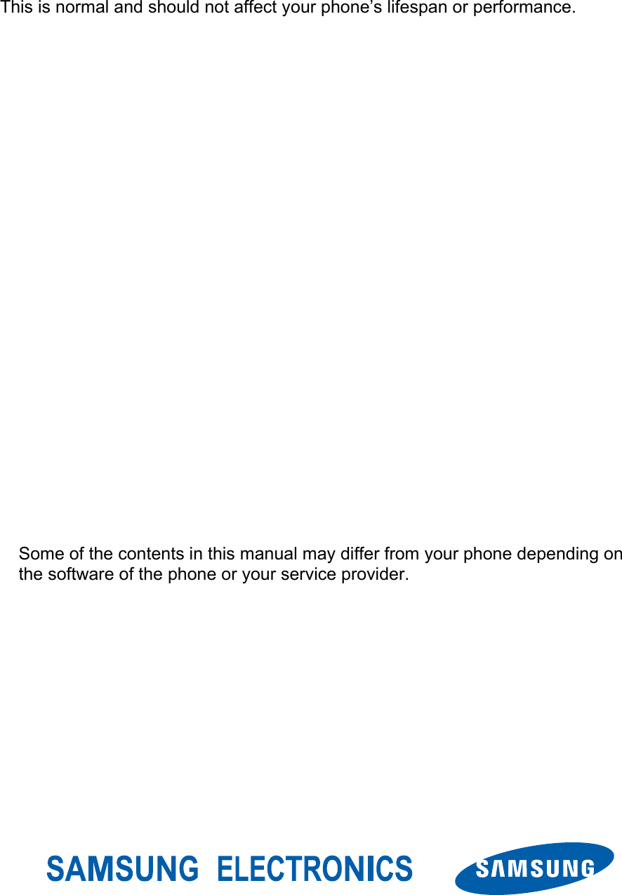 This is normal and should not affect your phone’s lifespan or performance.                                              Some of the contents in this manual may differ from your phone depending on the software of the phone or your service provider. 
