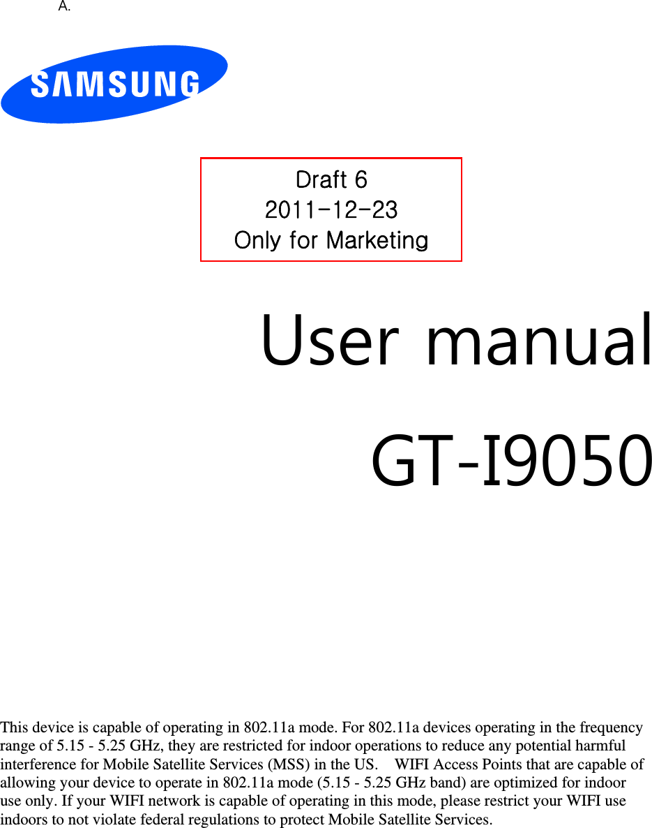 A.          User manual GT-I9050         This device is capable of operating in 802.11a mode. For 802.11a devices operating in the frequency   range of 5.15 - 5.25 GHz, they are restricted for indoor operations to reduce any potential harmful   interference for Mobile Satellite Services (MSS) in the US.    WIFI Access Points that are capable of   allowing your device to operate in 802.11a mode (5.15 - 5.25 GHz band) are optimized for indoor   use only. If your WIFI network is capable of operating in this mode, please restrict your WIFI use   indoors to not violate federal regulations to protect Mobile Satellite Services.        Draft 6 2011-12-23 Only for Marketing 
