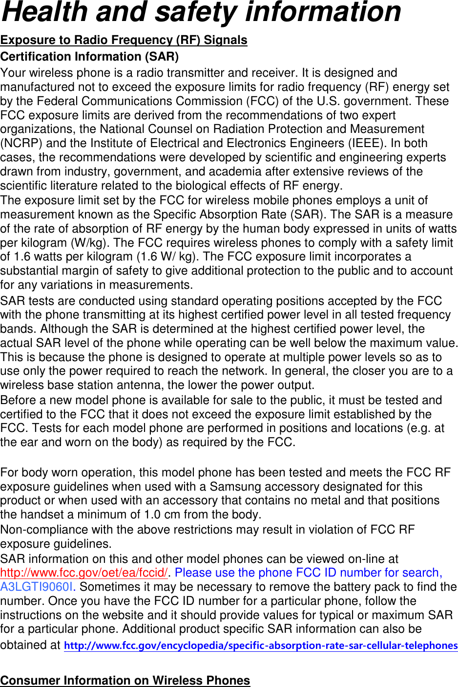 Health and safety information Exposure to Radio Frequency (RF) Signals Certification Information (SAR) Your wireless phone is a radio transmitter and receiver. It is designed and manufactured not to exceed the exposure limits for radio frequency (RF) energy set by the Federal Communications Commission (FCC) of the U.S. government. These FCC exposure limits are derived from the recommendations of two expert organizations, the National Counsel on Radiation Protection and Measurement (NCRP) and the Institute of Electrical and Electronics Engineers (IEEE). In both cases, the recommendations were developed by scientific and engineering experts drawn from industry, government, and academia after extensive reviews of the scientific literature related to the biological effects of RF energy. The exposure limit set by the FCC for wireless mobile phones employs a unit of measurement known as the Specific Absorption Rate (SAR). The SAR is a measure of the rate of absorption of RF energy by the human body expressed in units of watts per kilogram (W/kg). The FCC requires wireless phones to comply with a safety limit of 1.6 watts per kilogram (1.6 W/ kg). The FCC exposure limit incorporates a substantial margin of safety to give additional protection to the public and to account for any variations in measurements. SAR tests are conducted using standard operating positions accepted by the FCC with the phone transmitting at its highest certified power level in all tested frequency bands. Although the SAR is determined at the highest certified power level, the actual SAR level of the phone while operating can be well below the maximum value. This is because the phone is designed to operate at multiple power levels so as to use only the power required to reach the network. In general, the closer you are to a wireless base station antenna, the lower the power output. Before a new model phone is available for sale to the public, it must be tested and certified to the FCC that it does not exceed the exposure limit established by the FCC. Tests for each model phone are performed in positions and locations (e.g. at the ear and worn on the body) as required by the FCC.      For body worn operation, this model phone has been tested and meets the FCC RF exposure guidelines when used with a Samsung accessory designated for this product or when used with an accessory that contains no metal and that positions the handset a minimum of 1.0 cm from the body.   Non-compliance with the above restrictions may result in violation of FCC RF exposure guidelines. SAR information on this and other model phones can be viewed on-line at http://www.fcc.gov/oet/ea/fccid/. Please use the phone FCC ID number for search, A3LGTI9060I. Sometimes it may be necessary to remove the battery pack to find the number. Once you have the FCC ID number for a particular phone, follow the instructions on the website and it should provide values for typical or maximum SAR for a particular phone. Additional product specific SAR information can also be obtained at http://www.fcc.gov/encyclopedia/specific-absorption-rate-sar-cellular-telephones  Consumer Information on Wireless Phones 