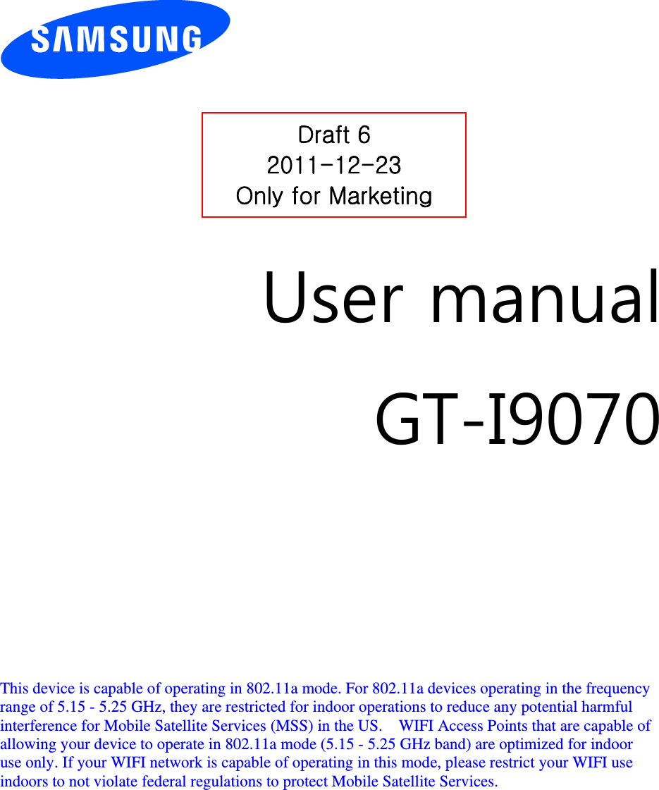         User manual GT-I9070         This device is capable of operating in 802.11a mode. For 802.11a devices operating in the frequency   range of 5.15 - 5.25 GHz, they are restricted for indoor operations to reduce any potential harmful   interference for Mobile Satellite Services (MSS) in the US.    WIFI Access Points that are capable of   allowing your device to operate in 802.11a mode (5.15 - 5.25 GHz band) are optimized for indoor   use only. If your WIFI network is capable of operating in this mode, please restrict your WIFI use   indoors to not violate federal regulations to protect Mobile Satellite Services.        Draft 6 2011-12-23 Only for Marketing 