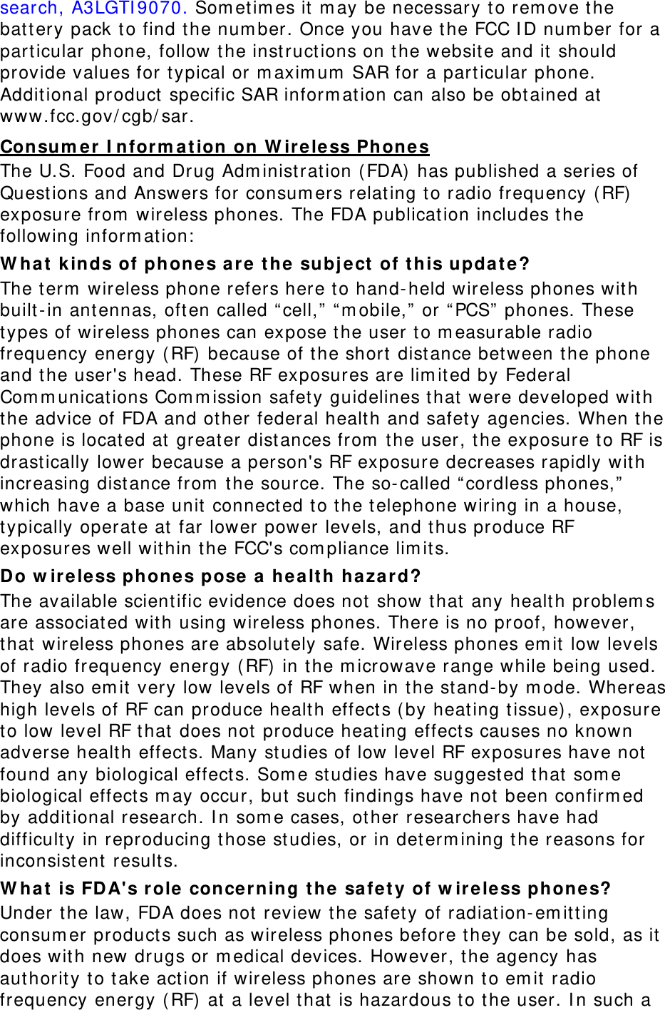 search, A3LGTI9070. Sometimes it may be necessary to remove the battery pack to find the number. Once you have the FCC ID number for a particular phone, follow the instructions on the website and it should provide values for typical or maximum SAR for a particular phone. Additional product specific SAR information can also be obtained at www.fcc.gov/cgb/sar. Consumer Information on Wireless Phones The U.S. Food and Drug Administration (FDA) has published a series of Questions and Answers for consumers relating to radio frequency (RF) exposure from wireless phones. The FDA publication includes the following information: What kinds of phones are the subject of this update? The term wireless phone refers here to hand-held wireless phones with built-in antennas, often called “cell,” “mobile,” or “PCS” phones. These types of wireless phones can expose the user to measurable radio frequency energy (RF) because of the short distance between the phone and the user&apos;s head. These RF exposures are limited by Federal Communications Commission safety guidelines that were developed with the advice of FDA and other federal health and safety agencies. When the phone is located at greater distances from the user, the exposure to RF is drastically lower because a person&apos;s RF exposure decreases rapidly with increasing distance from the source. The so-called “cordless phones,” which have a base unit connected to the telephone wiring in a house, typically operate at far lower power levels, and thus produce RF exposures well within the FCC&apos;s compliance limits. Do wireless phones pose a health hazard? The available scientific evidence does not show that any health problems are associated with using wireless phones. There is no proof, however, that wireless phones are absolutely safe. Wireless phones emit low levels of radio frequency energy (RF) in the microwave range while being used. They also emit very low levels of RF when in the stand-by mode. Whereas high levels of RF can produce health effects (by heating tissue), exposure to low level RF that does not produce heating effects causes no known adverse health effects. Many studies of low level RF exposures have not found any biological effects. Some studies have suggested that some biological effects may occur, but such findings have not been confirmed by additional research. In some cases, other researchers have had difficulty in reproducing those studies, or in determining the reasons for inconsistent results. What is FDA&apos;s role concerning the safety of wireless phones? Under the law, FDA does not review the safety of radiation-emitting consumer products such as wireless phones before they can be sold, as it does with new drugs or medical devices. However, the agency has authority to take action if wireless phones are shown to emit radio frequency energy (RF) at a level that is hazardous to the user. In such a 