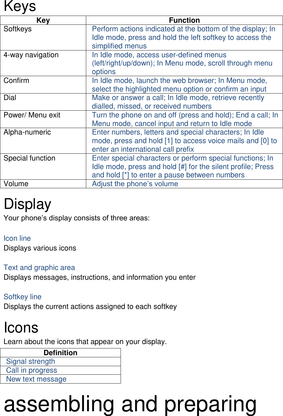 Keys Key Function Softkeys Perform actions indicated at the bottom of the display; In Idle mode, press and hold the left softkey to access the simplified menus 4-way navigation In Idle mode, access user-defined menus (left/right/up/down); In Menu mode, scroll through menu options Confirm In Idle mode, launch the web browser; In Menu mode, select the highlighted menu option or confirm an input Dial Make or answer a call; In Idle mode, retrieve recently dialled, missed, or received numbers Power/ Menu exit Turn the phone on and off (press and hold); End a call; In Menu mode, cancel input and return to Idle mode Alpha-numeric Enter numbers, letters and special characters; In Idle mode, press and hold [1] to access voice mails and [0] to enter an international call prefix Special function Enter special characters or perform special functions; In Idle mode, press and hold [#] for the silent profile; Press and hold [*] to enter a pause between numbers Volume Adjust the phone’s volume  Display Your phone’s display consists of three areas:  Icon line Displays various icons  Text and graphic area Displays messages, instructions, and information you enter  Softkey line Displays the current actions assigned to each softkey  Icons Learn about the icons that appear on your display. Definition Signal strength Call in progress New text message  assembling and preparing 