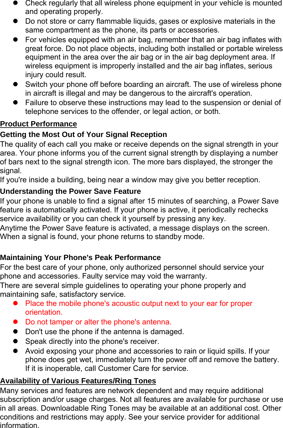 z  Check regularly that all wireless phone equipment in your vehicle is mounted and operating properly. z  Do not store or carry flammable liquids, gases or explosive materials in the same compartment as the phone, its parts or accessories. z  For vehicles equipped with an air bag, remember that an air bag inflates with great force. Do not place objects, including both installed or portable wireless equipment in the area over the air bag or in the air bag deployment area. If wireless equipment is improperly installed and the air bag inflates, serious injury could result. z  Switch your phone off before boarding an aircraft. The use of wireless phone in aircraft is illegal and may be dangerous to the aircraft&apos;s operation. z  Failure to observe these instructions may lead to the suspension or denial of telephone services to the offender, or legal action, or both. Product Performance Getting the Most Out of Your Signal Reception The quality of each call you make or receive depends on the signal strength in your area. Your phone informs you of the current signal strength by displaying a number of bars next to the signal strength icon. The more bars displayed, the stronger the signal. If you&apos;re inside a building, being near a window may give you better reception. Understanding the Power Save Feature If your phone is unable to find a signal after 15 minutes of searching, a Power Save feature is automatically activated. If your phone is active, it periodically rechecks service availability or you can check it yourself by pressing any key. Anytime the Power Save feature is activated, a message displays on the screen. When a signal is found, your phone returns to standby mode.  Maintaining Your Phone&apos;s Peak Performance For the best care of your phone, only authorized personnel should service your phone and accessories. Faulty service may void the warranty. There are several simple guidelines to operating your phone properly and maintaining safe, satisfactory service. z  Place the mobile phone&apos;s acoustic output next to your ear for proper orientation.   z  Do not tamper or alter the phone&apos;s antenna. z  Don&apos;t use the phone if the antenna is damaged. z  Speak directly into the phone&apos;s receiver. z  Avoid exposing your phone and accessories to rain or liquid spills. If your phone does get wet, immediately turn the power off and remove the battery. If it is inoperable, call Customer Care for service. Availability of Various Features/Ring Tones Many services and features are network dependent and may require additional subscription and/or usage charges. Not all features are available for purchase or use in all areas. Downloadable Ring Tones may be available at an additional cost. Other conditions and restrictions may apply. See your service provider for additional information. 