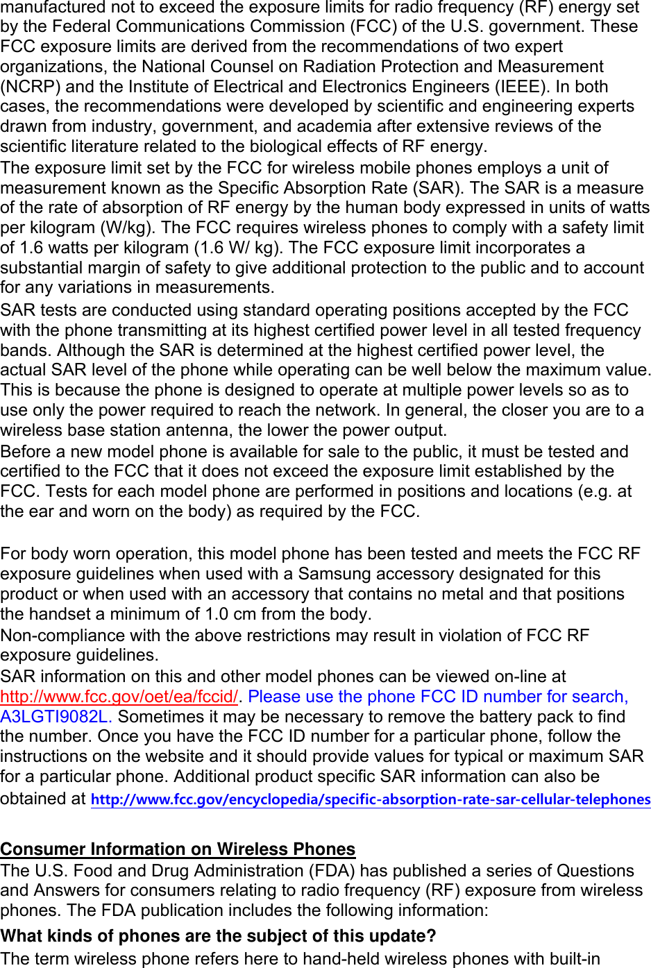 manufactured not to exceed the exposure limits for radio frequency (RF) energy set by the Federal Communications Commission (FCC) of the U.S. government. These FCC exposure limits are derived from the recommendations of two expert organizations, the National Counsel on Radiation Protection and Measurement (NCRP) and the Institute of Electrical and Electronics Engineers (IEEE). In both cases, the recommendations were developed by scientific and engineering experts drawn from industry, government, and academia after extensive reviews of the scientific literature related to the biological effects of RF energy. The exposure limit set by the FCC for wireless mobile phones employs a unit of measurement known as the Specific Absorption Rate (SAR). The SAR is a measure of the rate of absorption of RF energy by the human body expressed in units of watts per kilogram (W/kg). The FCC requires wireless phones to comply with a safety limit of 1.6 watts per kilogram (1.6 W/ kg). The FCC exposure limit incorporates a substantial margin of safety to give additional protection to the public and to account for any variations in measurements. SAR tests are conducted using standard operating positions accepted by the FCC with the phone transmitting at its highest certified power level in all tested frequency bands. Although the SAR is determined at the highest certified power level, the actual SAR level of the phone while operating can be well below the maximum value. This is because the phone is designed to operate at multiple power levels so as to use only the power required to reach the network. In general, the closer you are to a wireless base station antenna, the lower the power output. Before a new model phone is available for sale to the public, it must be tested and certified to the FCC that it does not exceed the exposure limit established by the FCC. Tests for each model phone are performed in positions and locations (e.g. at the ear and worn on the body) as required by the FCC.      For body worn operation, this model phone has been tested and meets the FCC RF exposure guidelines when used with a Samsung accessory designated for this product or when used with an accessory that contains no metal and that positions the handset a minimum of 1.0 cm from the body.   Non-compliance with the above restrictions may result in violation of FCC RF exposure guidelines. SAR information on this and other model phones can be viewed on-line at http://www.fcc.gov/oet/ea/fccid/. Please use the phone FCC ID number for search, A3LGTI9082L. Sometimes it may be necessary to remove the battery pack to find the number. Once you have the FCC ID number for a particular phone, follow the instructions on the website and it should provide values for typical or maximum SAR for a particular phone. Additional product specific SAR information can also be obtained at http://www.fcc.gov/encyclopedia/specific-absorption-rate-sar-cellular-telephones  Consumer Information on Wireless Phones The U.S. Food and Drug Administration (FDA) has published a series of Questions and Answers for consumers relating to radio frequency (RF) exposure from wireless phones. The FDA publication includes the following information: What kinds of phones are the subject of this update? The term wireless phone refers here to hand-held wireless phones with built-in 