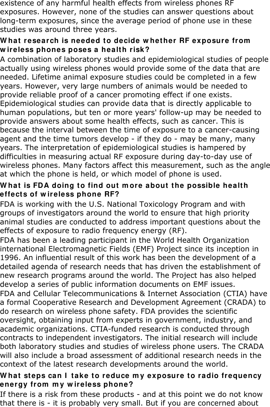 existence of any harmful health effects from wireless phones RF exposures. However, none of the studies can answer questions about long-term exposures, since the average period of phone use in these studies was around three years. W ha t  r e sea r ch is neede d t o decide w he t her  RF e x posu r e  from  w ireless phone s pose s a  he a lt h r isk ? A combination of laboratory studies and epidemiological studies of people actually using wireless phones would provide some of the data that are needed. Lifetime animal exposure studies could be completed in a few years. However, very large numbers of animals would be needed to provide reliable proof of a cancer promoting effect if one exists. Epidemiological studies can provide data that is directly applicable to human populations, but ten or more years&apos; follow-up may be needed to provide answers about some health effects, such as cancer. This is because the interval between the time of exposure to a cancer-causing agent and the time tumors develop - if they do - may be many, many years. The interpretation of epidemiological studies is hampered by difficulties in measuring actual RF exposure during day-to-day use of wireless phones. Many factors affect this measurement, such as the angle at which the phone is held, or which model of phone is used. W h a t  is FDA doing t o find out  m ore  about  t he possible health effe ct s of w ir ele ss phone RF? FDA is working with the U.S. National Toxicology Program and with groups of investigators around the world to ensure that high priority animal studies are conducted to address important questions about the effects of exposure to radio frequency energy (RF). FDA has been a leading participant in the World Health Organization international Electromagnetic Fields (EMF) Project since its inception in 1996. An influential result of this work has been the development of a detailed agenda of research needs that has driven the establishment of new research programs around the world. The Project has also helped develop a series of public information documents on EMF issues. FDA and Cellular Telecommunications &amp; Internet Association (CTIA) have a formal Cooperative Research and Development Agreement (CRADA) to do research on wireless phone safety. FDA provides the scientific oversight, obtaining input from experts in government, industry, and academic organizations. CTIA-funded research is conducted through contracts to independent investigators. The initial research will include both laboratory studies and studies of wireless phone users. The CRADA will also include a broad assessment of additional research needs in the context of the latest research developments around the world. W hat  st eps ca n I  ta k e to re duce m y exposure to radio fre qu ency energy fr om  m y w ir eless phone? If there is a risk from these products - and at this point we do not know that there is - it is probably very small. But if you are concerned about 