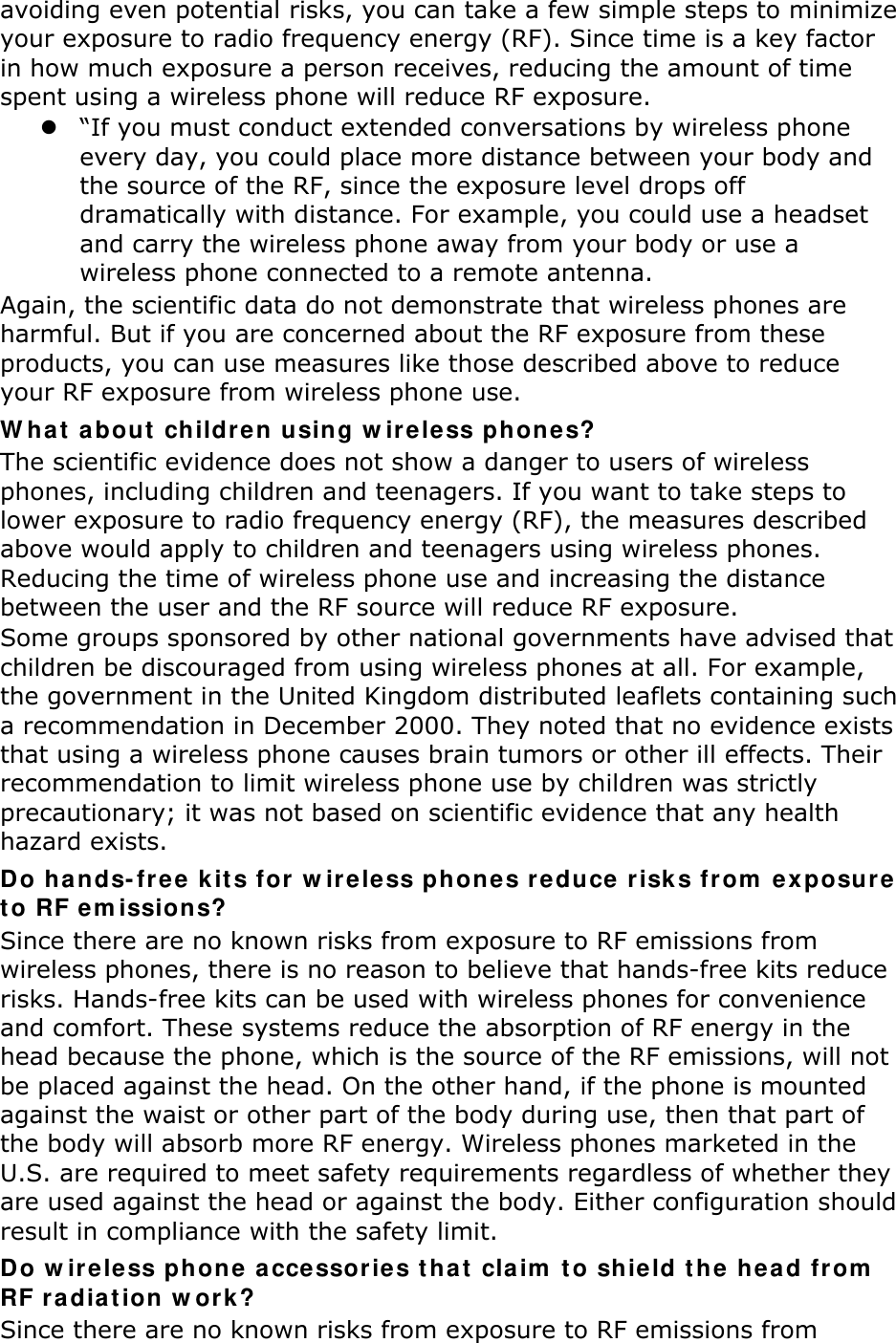 avoiding even potential risks, you can take a few simple steps to minimize your exposure to radio frequency energy (RF). Since time is a key factor in how much exposure a person receives, reducing the amount of time spent using a wireless phone will reduce RF exposure.  “If you must conduct extended conversations by wireless phone every day, you could place more distance between your body and the source of the RF, since the exposure level drops off dramatically with distance. For example, you could use a headset and carry the wireless phone away from your body or use a wireless phone connected to a remote antenna. Again, the scientific data do not demonstrate that wireless phones are harmful. But if you are concerned about the RF exposure from these products, you can use measures like those described above to reduce your RF exposure from wireless phone use. W h a t  about  children using w ir eless phones? The scientific evidence does not show a danger to users of wireless phones, including children and teenagers. If you want to take steps to lower exposure to radio frequency energy (RF), the measures described above would apply to children and teenagers using wireless phones. Reducing the time of wireless phone use and increasing the distance between the user and the RF source will reduce RF exposure. Some groups sponsored by other national governments have advised that children be discouraged from using wireless phones at all. For example, the government in the United Kingdom distributed leaflets containing such a recommendation in December 2000. They noted that no evidence exists that using a wireless phone causes brain tumors or other ill effects. Their recommendation to limit wireless phone use by children was strictly precautionary; it was not based on scientific evidence that any health hazard exists.   Do ha nds-fr e e  kit s for  w ir eless ph on e s r e duce  risk s fr om  e x posur e  t o RF em issions? Since there are no known risks from exposure to RF emissions from wireless phones, there is no reason to believe that hands-free kits reduce risks. Hands-free kits can be used with wireless phones for convenience and comfort. These systems reduce the absorption of RF energy in the head because the phone, which is the source of the RF emissions, will not be placed against the head. On the other hand, if the phone is mounted against the waist or other part of the body during use, then that part of the body will absorb more RF energy. Wireless phones marketed in the U.S. are required to meet safety requirements regardless of whether they are used against the head or against the body. Either configuration should result in compliance with the safety limit. Do w ireless phone  acce ssories t hat  claim  t o shield t h e  hea d from  RF r a dia t ion w ork? Since there are no known risks from exposure to RF emissions from 