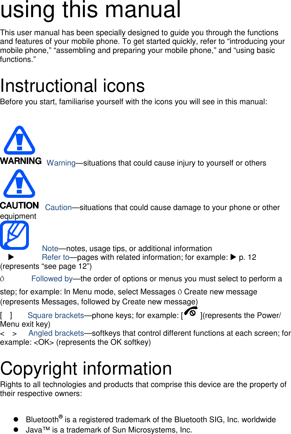 using this manual This user manual has been specially designed to guide you through the functions and features of your mobile phone. To get started quickly, refer to “introducing your mobile phone,” “assembling and preparing your mobile phone,” and “using basic functions.”  Instructional icons Before you start, familiarise yourself with the icons you will see in this manual:     Warning—situations that could cause injury to yourself or others  Caution—situations that could cause damage to your phone or other equipment    Note—notes, usage tips, or additional information          Refer to—pages with related information; for example:  p. 12 (represents “see page 12”) Õ       Followed by—the order of options or menus you must select to perform a step; for example: In Menu mode, select Messages Õ Create new message (represents Messages, followed by Create new message) [  ]    Square brackets—phone keys; for example: [ ](represents the Power/ Menu exit key) &lt;  &gt;   Angled brackets—softkeys that control different functions at each screen; for example: &lt;OK&gt; (represents the OK softkey)  Copyright information Rights to all technologies and products that comprise this device are the property of their respective owners:   Bluetooth® is a registered trademark of the Bluetooth SIG, Inc. worldwide  Java™ is a trademark of Sun Microsystems, Inc. 