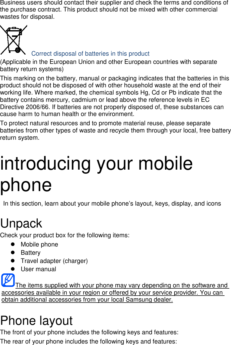 Business users should contact their supplier and check the terms and conditions of the purchase contract. This product should not be mixed with other commercial wastes for disposal.  Correct disposal of batteries in this product (Applicable in the European Union and other European countries with separate battery return systems) This marking on the battery, manual or packaging indicates that the batteries in this product should not be disposed of with other household waste at the end of their working life. Where marked, the chemical symbols Hg, Cd or Pb indicate that the battery contains mercury, cadmium or lead above the reference levels in EC Directive 2006/66. If batteries are not properly disposed of, these substances can cause harm to human health or the environment. To protect natural resources and to promote material reuse, please separate batteries from other types of waste and recycle them through your local, free battery return system.  introducing your mobile phone  In this section, learn about your mobile phone’s layout, keys, display, and icons  Unpack Check your product box for the following items:  Mobile phone  Battery  Travel adapter (charger)  User manual The items supplied with your phone may vary depending on the software and accessories available in your region or offered by your service provider. You can obtain additional accessories from your local Samsung dealer.  Phone layout The front of your phone includes the following keys and features: The rear of your phone includes the following keys and features: 