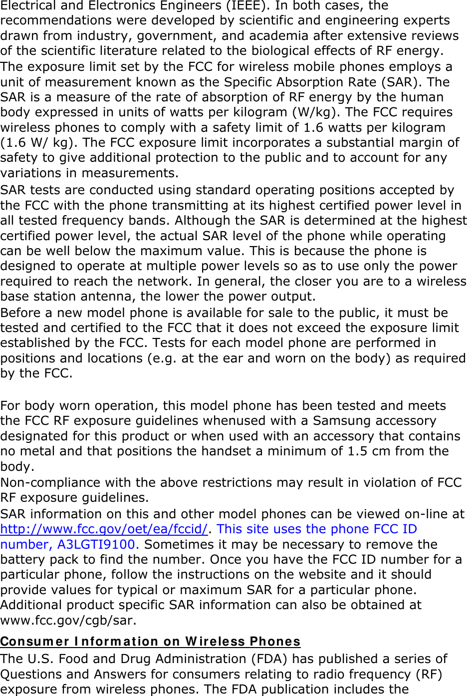 Electrical and Electronics Engineers (IEEE). In both cases, the recommendations were developed by scientific and engineering experts drawn from industry, government, and academia after extensive reviews of the scientific literature related to the biological effects of RF energy. The exposure limit set by the FCC for wireless mobile phones employs a unit of measurement known as the Specific Absorption Rate (SAR). The SAR is a measure of the rate of absorption of RF energy by the human body expressed in units of watts per kilogram (W/kg). The FCC requires wireless phones to comply with a safety limit of 1.6 watts per kilogram (1.6 W/ kg). The FCC exposure limit incorporates a substantial margin of safety to give additional protection to the public and to account for any variations in measurements. SAR tests are conducted using standard operating positions accepted by the FCC with the phone transmitting at its highest certified power level in all tested frequency bands. Although the SAR is determined at the highest certified power level, the actual SAR level of the phone while operating can be well below the maximum value. This is because the phone is designed to operate at multiple power levels so as to use only the power required to reach the network. In general, the closer you are to a wireless base station antenna, the lower the power output. Before a new model phone is available for sale to the public, it must be tested and certified to the FCC that it does not exceed the exposure limit established by the FCC. Tests for each model phone are performed in positions and locations (e.g. at the ear and worn on the body) as required by the FCC.      For body worn operation, this model phone has been tested and meets the FCC RF exposure guidelines whenused with a Samsung accessory designated for this product or when used with an accessory that contains no metal and that positions the handset a minimum of 1.5 cm from the body.   Non-compliance with the above restrictions may result in violation of FCC RF exposure guidelines. SAR information on this and other model phones can be viewed on-line at http://www.fcc.gov/oet/ea/fccid/. This site uses the phone FCC ID number, A3LGTI9100. Sometimes it may be necessary to remove the battery pack to find the number. Once you have the FCC ID number for a particular phone, follow the instructions on the website and it should provide values for typical or maximum SAR for a particular phone. Additional product specific SAR information can also be obtained at www.fcc.gov/cgb/sar. Consu m er  I nform at ion on W ireless Phones The U.S. Food and Drug Administration (FDA) has published a series of Questions and Answers for consumers relating to radio frequency (RF) exposure from wireless phones. The FDA publication includes the 