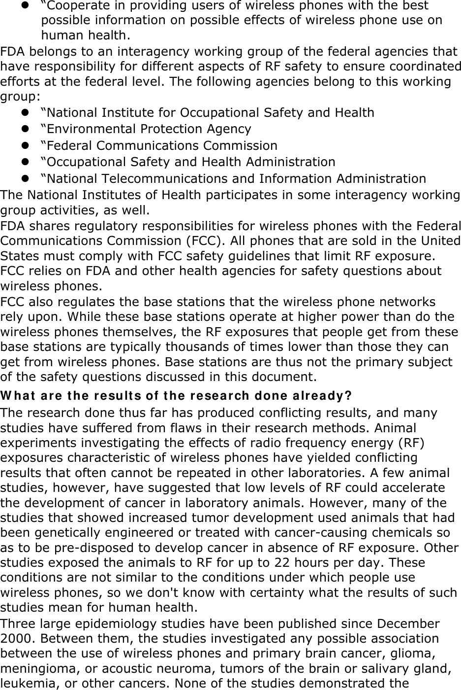  “Cooperate in providing users of wireless phones with the best possible information on possible effects of wireless phone use on human health. FDA belongs to an interagency working group of the federal agencies that have responsibility for different aspects of RF safety to ensure coordinated efforts at the federal level. The following agencies belong to this working group:  “National Institute for Occupational Safety and Health  “Environmental Protection Agency  “Federal Communications Commission  “Occupational Safety and Health Administration  “National Telecommunications and Information Administration The National Institutes of Health participates in some interagency working group activities, as well. FDA shares regulatory responsibilities for wireless phones with the Federal Communications Commission (FCC). All phones that are sold in the United States must comply with FCC safety guidelines that limit RF exposure. FCC relies on FDA and other health agencies for safety questions about wireless phones. FCC also regulates the base stations that the wireless phone networks rely upon. While these base stations operate at higher power than do the wireless phones themselves, the RF exposures that people get from these base stations are typically thousands of times lower than those they can get from wireless phones. Base stations are thus not the primary subject of the safety questions discussed in this document. W ha t  a re t h e  re sult s of t he re sea r ch done a lr ea dy? The research done thus far has produced conflicting results, and many studies have suffered from flaws in their research methods. Animal experiments investigating the effects of radio frequency energy (RF) exposures characteristic of wireless phones have yielded conflicting results that often cannot be repeated in other laboratories. A few animal studies, however, have suggested that low levels of RF could accelerate the development of cancer in laboratory animals. However, many of the studies that showed increased tumor development used animals that had been genetically engineered or treated with cancer-causing chemicals so as to be pre-disposed to develop cancer in absence of RF exposure. Other studies exposed the animals to RF for up to 22 hours per day. These conditions are not similar to the conditions under which people use wireless phones, so we don&apos;t know with certainty what the results of such studies mean for human health. Three large epidemiology studies have been published since December 2000. Between them, the studies investigated any possible association between the use of wireless phones and primary brain cancer, glioma, meningioma, or acoustic neuroma, tumors of the brain or salivary gland, leukemia, or other cancers. None of the studies demonstrated the 