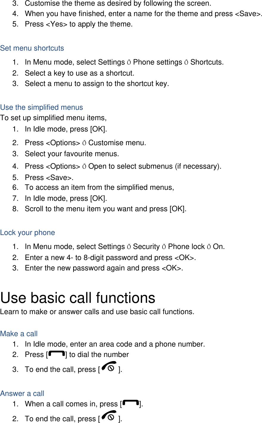 3.  Customise the theme as desired by following the screen. 4.  When you have finished, enter a name for the theme and press &lt;Save&gt;. 5.  Press &lt;Yes&gt; to apply the theme.  Set menu shortcuts 1.  In Menu mode, select Settings Õ Phone settings Õ Shortcuts. 2.  Select a key to use as a shortcut. 3.  Select a menu to assign to the shortcut key.  Use the simplified menus To set up simplified menu items, 1.  In Idle mode, press [OK]. 2. Press &lt;Options&gt; Õ Customise menu. 3.  Select your favourite menus. 4. Press &lt;Options&gt; Õ Open to select submenus (if necessary). 5. Press &lt;Save&gt;. 6.  To access an item from the simplified menus, 7.  In Idle mode, press [OK]. 8.  Scroll to the menu item you want and press [OK].  Lock your phone 1.  In Menu mode, select Settings Õ Security Õ Phone lock Õ On. 2.  Enter a new 4- to 8-digit password and press &lt;OK&gt;. 3.  Enter the new password again and press &lt;OK&gt;.  Use basic call functions Learn to make or answer calls and use basic call functions.  Make a call 1.  In Idle mode, enter an area code and a phone number. 2. Press [ ] to dial the number 3.  To end the call, press [ ].   Answer a call 1.  When a call comes in, press [ ]. 2.  To end the call, press [ ]. 