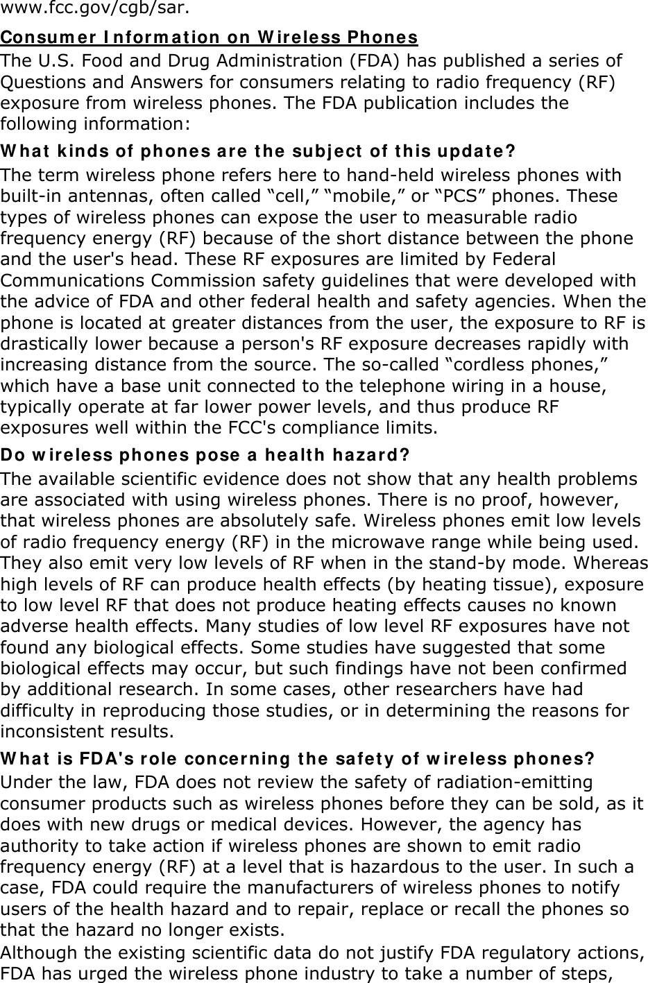 www.fcc.gov/cgb/sar. Con sum er I nfor m at ion  on W ir e less Phones The U.S. Food and Drug Administration (FDA) has published a series of Questions and Answers for consumers relating to radio frequency (RF) exposure from wireless phones. The FDA publication includes the following information: W ha t  k inds of phon e s are t he  subj ect  of t his updat e? The term wireless phone refers here to hand-held wireless phones with built-in antennas, often called “cell,” “mobile,” or “PCS” phones. These types of wireless phones can expose the user to measurable radio frequency energy (RF) because of the short distance between the phone and the user&apos;s head. These RF exposures are limited by Federal Communications Commission safety guidelines that were developed with the advice of FDA and other federal health and safety agencies. When the phone is located at greater distances from the user, the exposure to RF is drastically lower because a person&apos;s RF exposure decreases rapidly with increasing distance from the source. The so-called “cordless phones,” which have a base unit connected to the telephone wiring in a house, typically operate at far lower power levels, and thus produce RF exposures well within the FCC&apos;s compliance limits. Do w ireless phone s pose  a healt h ha za r d? The available scientific evidence does not show that any health problems are associated with using wireless phones. There is no proof, however, that wireless phones are absolutely safe. Wireless phones emit low levels of radio frequency energy (RF) in the microwave range while being used. They also emit very low levels of RF when in the stand-by mode. Whereas high levels of RF can produce health effects (by heating tissue), exposure to low level RF that does not produce heating effects causes no known adverse health effects. Many studies of low level RF exposures have not found any biological effects. Some studies have suggested that some biological effects may occur, but such findings have not been confirmed by additional research. In some cases, other researchers have had difficulty in reproducing those studies, or in determining the reasons for inconsistent results. W ha t  is FDA&apos;s r ole conce r ning t he  safet y of w ireless phone s? Under the law, FDA does not review the safety of radiation-emitting consumer products such as wireless phones before they can be sold, as it does with new drugs or medical devices. However, the agency has authority to take action if wireless phones are shown to emit radio frequency energy (RF) at a level that is hazardous to the user. In such a case, FDA could require the manufacturers of wireless phones to notify users of the health hazard and to repair, replace or recall the phones so that the hazard no longer exists. Although the existing scientific data do not justify FDA regulatory actions, FDA has urged the wireless phone industry to take a number of steps, 